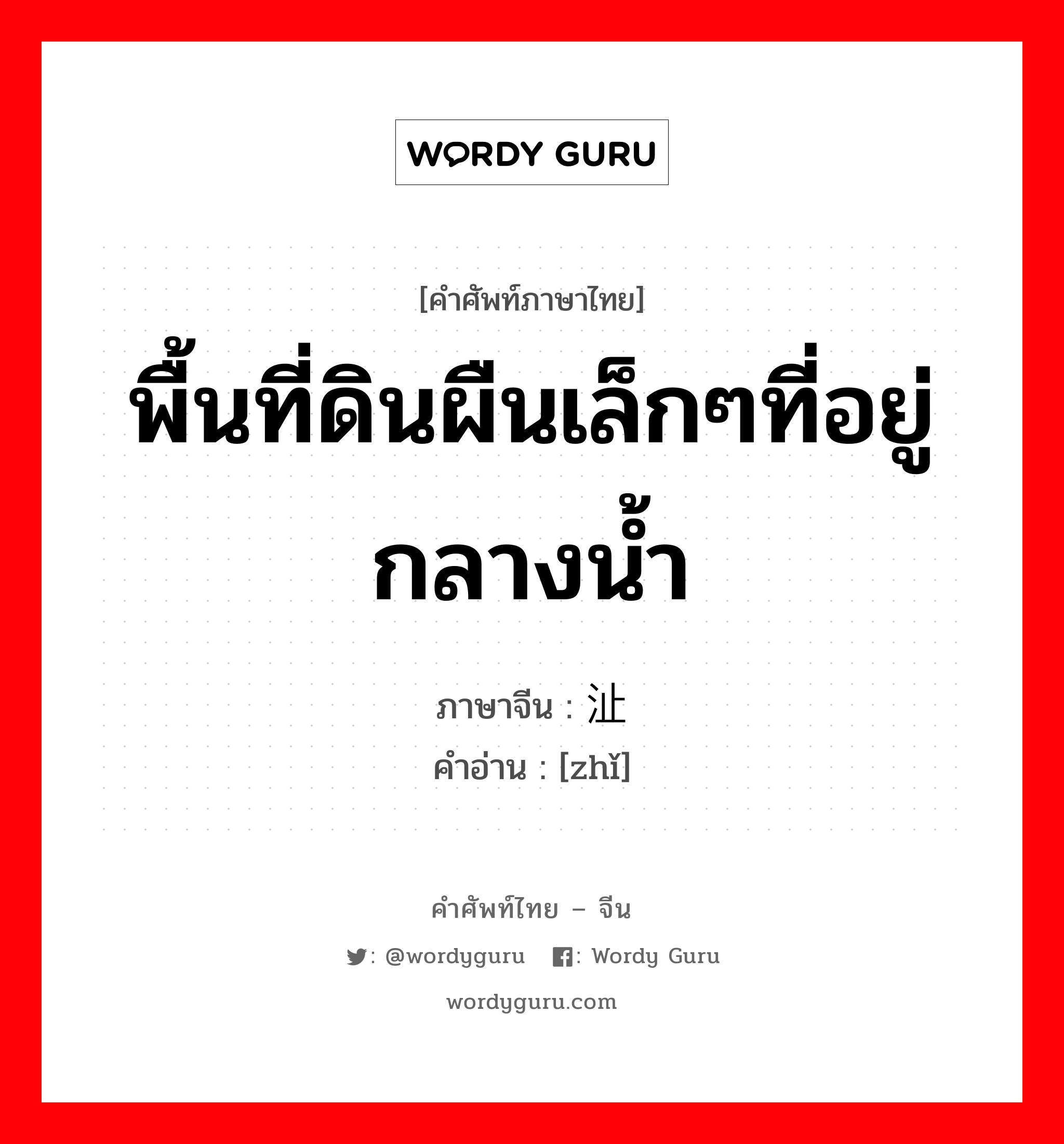 พื้นที่ดินผืนเล็กๆที่อยู่กลางน้ำ ภาษาจีนคืออะไร, คำศัพท์ภาษาไทย - จีน พื้นที่ดินผืนเล็กๆที่อยู่กลางน้ำ ภาษาจีน 沚 คำอ่าน [zhǐ]