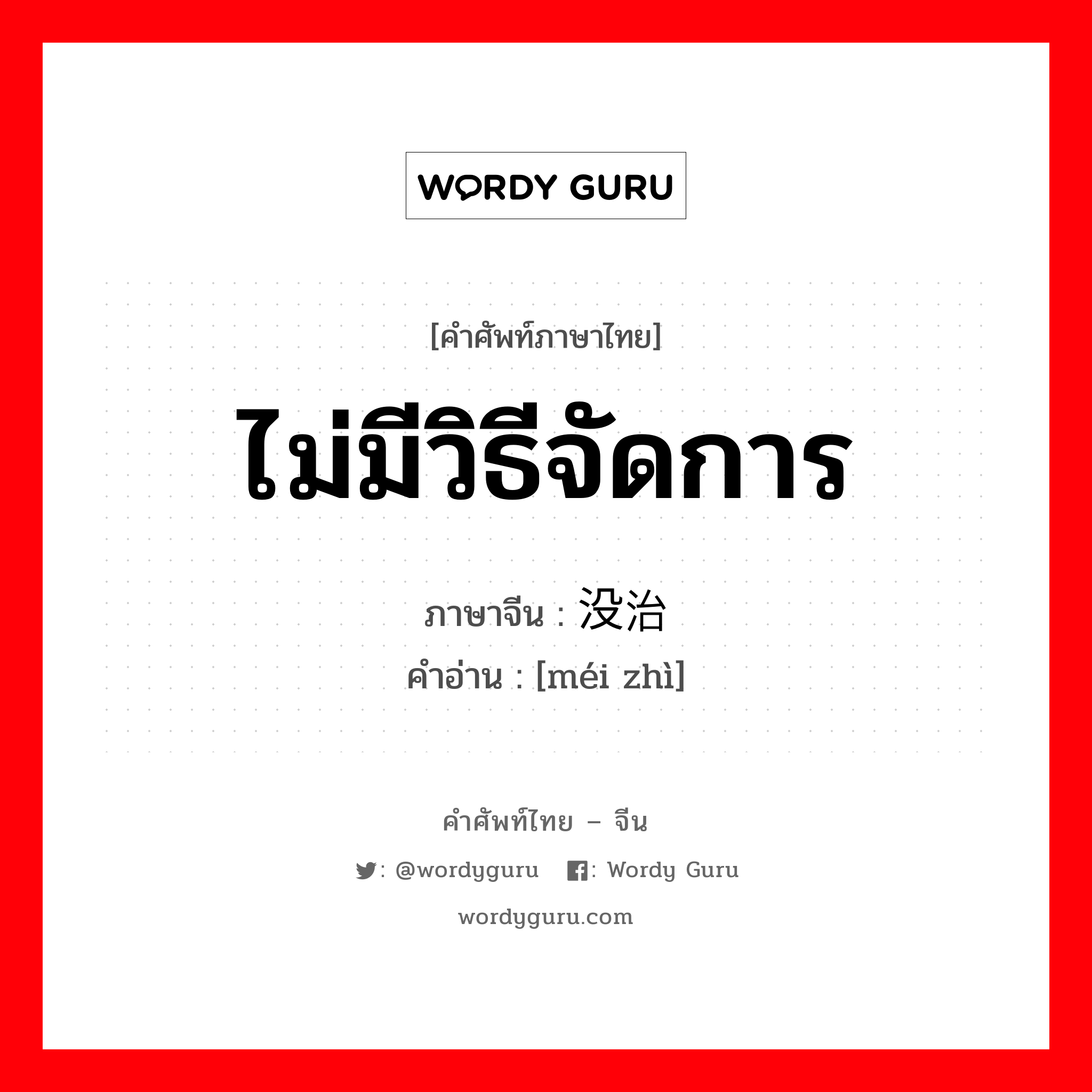 ไม่มีวิธีจัดการ ภาษาจีนคืออะไร, คำศัพท์ภาษาไทย - จีน ไม่มีวิธีจัดการ ภาษาจีน 没治 คำอ่าน [méi zhì]