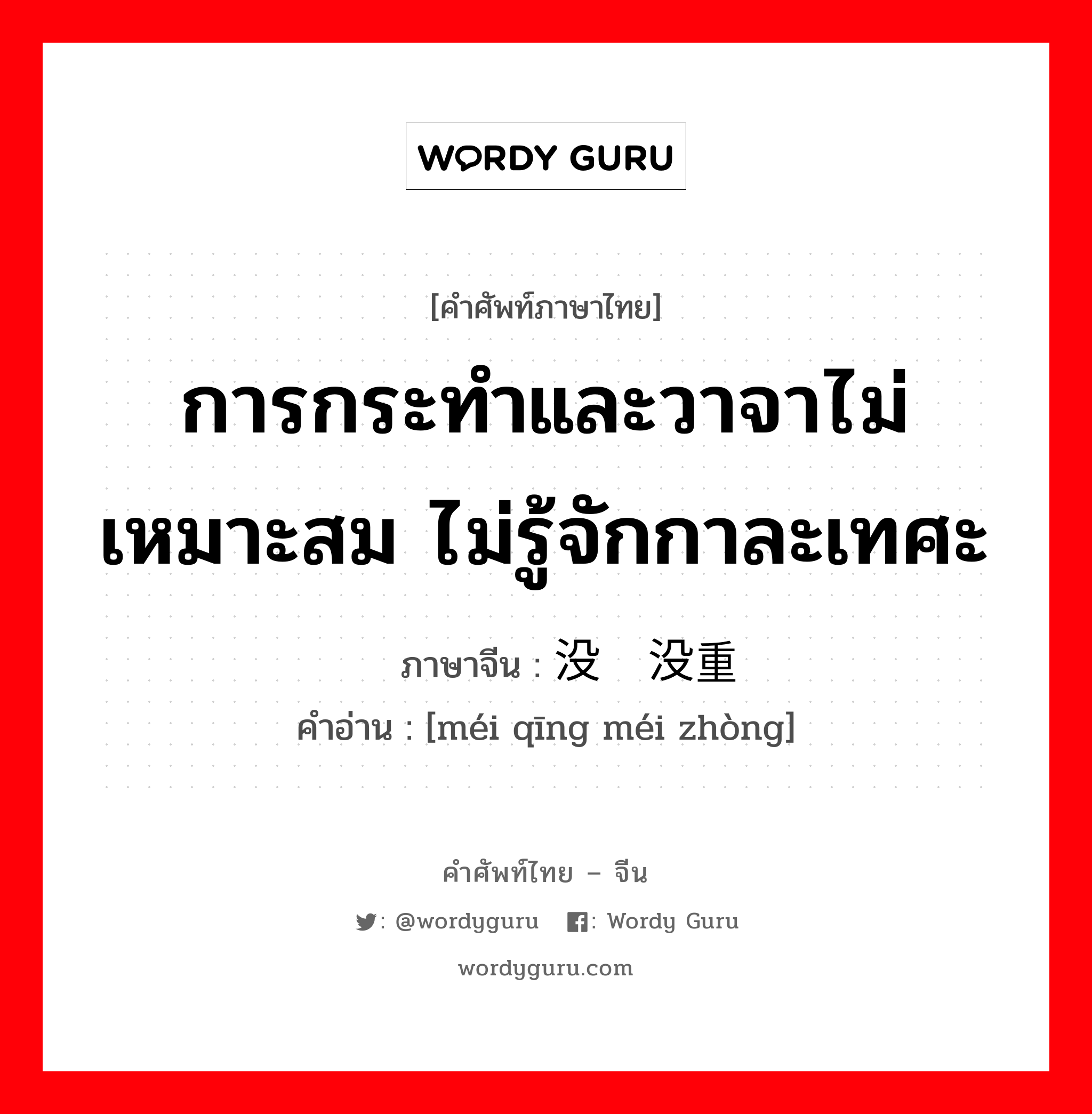 การกระทำและวาจาไม่เหมาะสม ไม่รู้จักกาละเทศะ ภาษาจีนคืออะไร, คำศัพท์ภาษาไทย - จีน การกระทำและวาจาไม่เหมาะสม ไม่รู้จักกาละเทศะ ภาษาจีน 没轻没重 คำอ่าน [méi qīng méi zhòng]