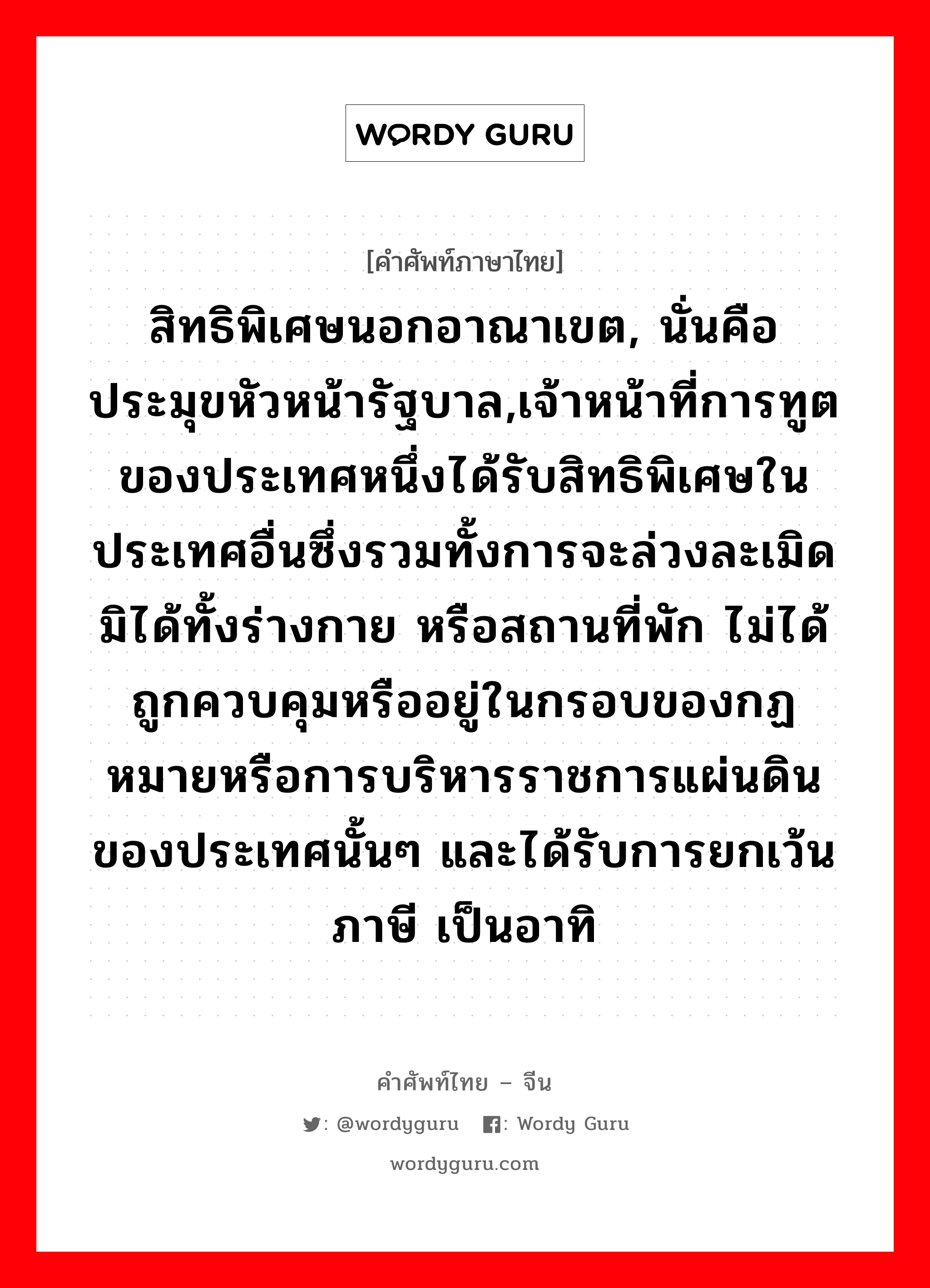 สิทธิพิเศษนอกอาณาเขต, นั่นคือประมุขหัวหน้ารัฐบาล,เจ้าหน้าที่การทูตของประเทศหนึ่งได้รับสิทธิพิเศษในประเทศอื่นซึ่งรวมทั้งการจะล่วงละเมิดมิได้ทั้งร่างกาย หรือสถานที่พัก ไม่ได้ถูกควบคุมหรืออยู่ในกรอบของกฏหมายหรือการบริหารราชการแผ่นดินของประเทศนั้นๆ และได้รับการยกเว้นภาษี เป็นอาทิ ภาษาจีนคืออะไร, คำศัพท์ภาษาไทย - จีน สิทธิพิเศษนอกอาณาเขต, นั่นคือประมุขหัวหน้ารัฐบาล,เจ้าหน้าที่การทูตของประเทศหนึ่งได้รับสิทธิพิเศษในประเทศอื่นซึ่งรวมทั้งการจะล่วงละเมิดมิได้ทั้งร่างกาย หรือสถานที่พัก ไม่ได้ถูกควบคุมหรืออยู่ในกรอบของกฏหมายหรือการบริหารราชการแผ่นดินของประเทศนั้นๆ และได้รับการยกเว้นภาษี เป็นอาทิ ภาษาจีน 治外法权 คำอ่าน [zhì wài fǎ quán]