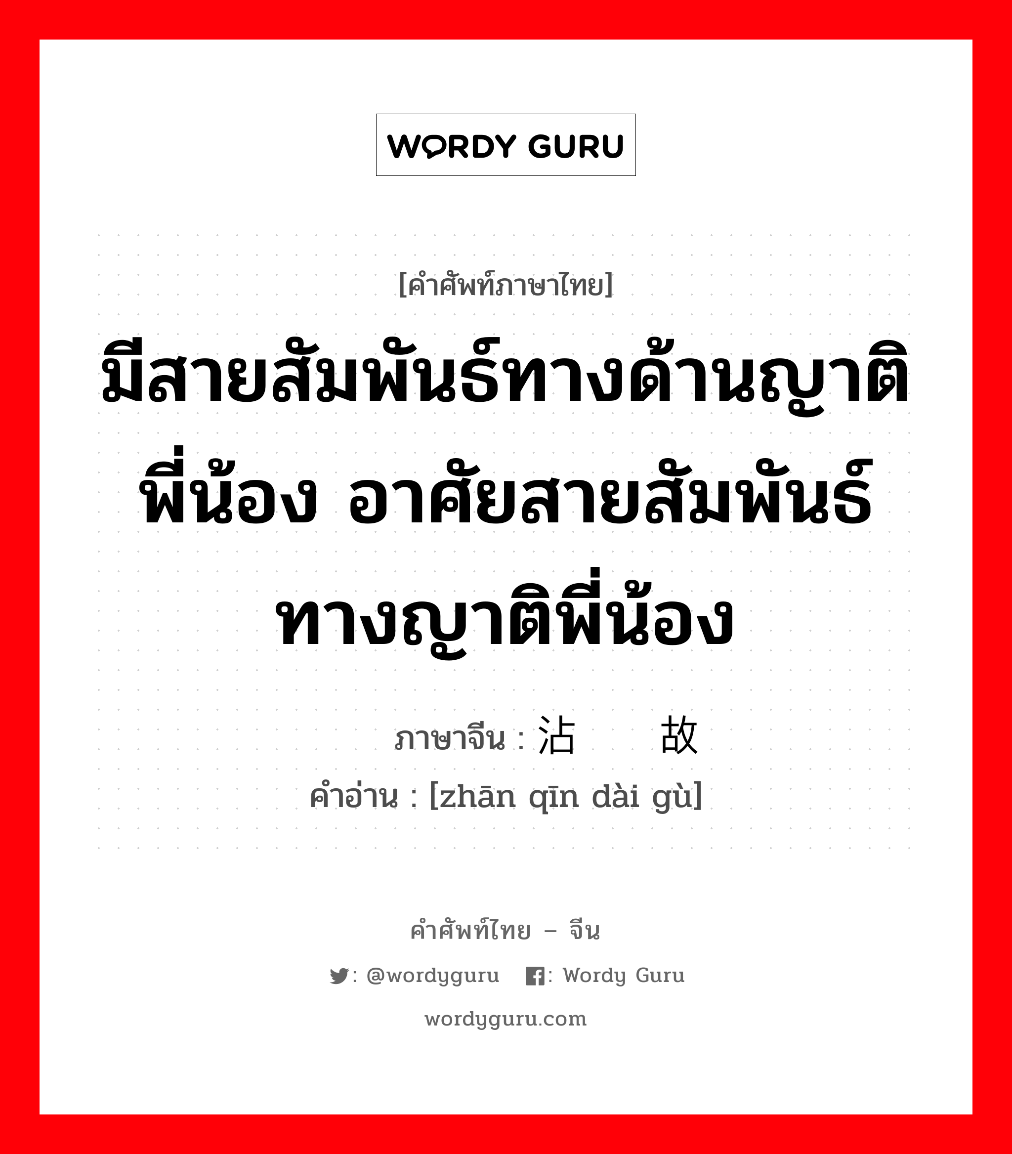 มีสายสัมพันธ์ทางด้านญาติพี่น้อง, อาศัยสายสัมพันธ์ทางญาติพี่น้อง ภาษาจีนคืออะไร, คำศัพท์ภาษาไทย - จีน มีสายสัมพันธ์ทางด้านญาติพี่น้อง อาศัยสายสัมพันธ์ทางญาติพี่น้อง ภาษาจีน 沾亲带故 คำอ่าน [zhān qīn dài gù]