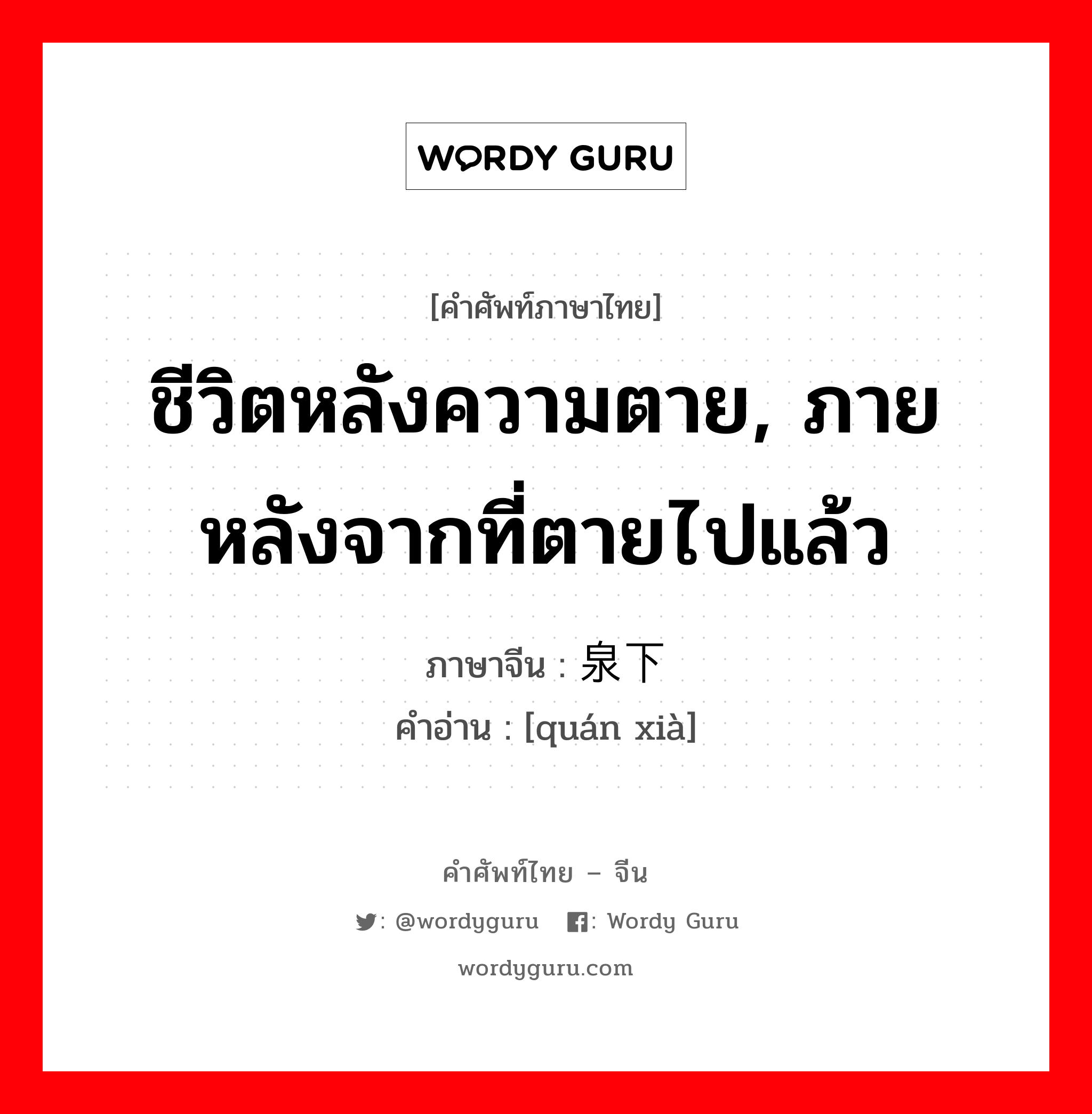 ชีวิตหลังความตาย, ภายหลังจากที่ตายไปแล้ว ภาษาจีนคืออะไร, คำศัพท์ภาษาไทย - จีน ชีวิตหลังความตาย, ภายหลังจากที่ตายไปแล้ว ภาษาจีน 泉下 คำอ่าน [quán xià]