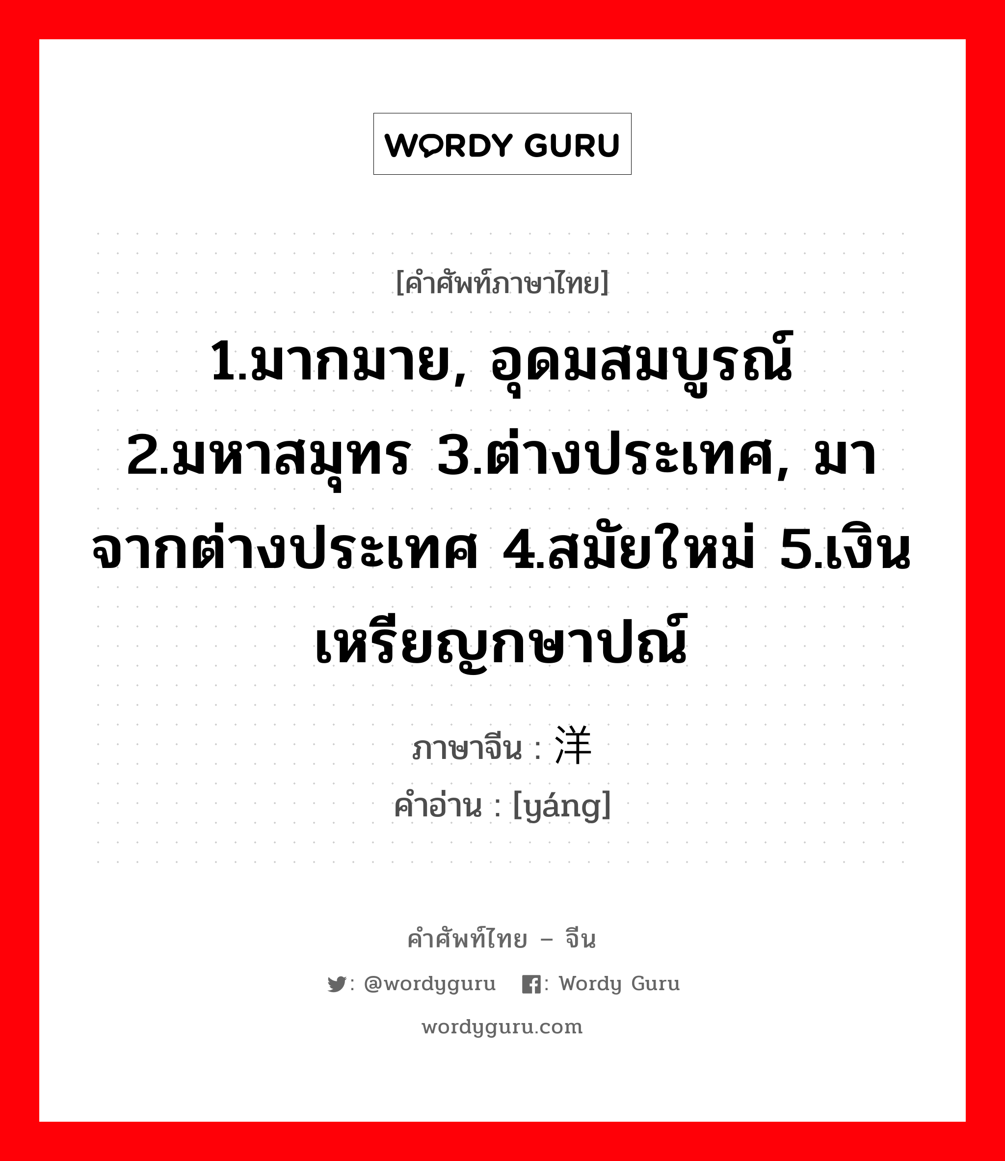 1.มากมาย, อุดมสมบูรณ์ 2.มหาสมุทร 3.ต่างประเทศ, มาจากต่างประเทศ 4.สมัยใหม่ 5.เงินเหรียญกษาปณ์ ภาษาจีนคืออะไร, คำศัพท์ภาษาไทย - จีน 1.มากมาย, อุดมสมบูรณ์ 2.มหาสมุทร 3.ต่างประเทศ, มาจากต่างประเทศ 4.สมัยใหม่ 5.เงินเหรียญกษาปณ์ ภาษาจีน 洋 คำอ่าน [yáng]