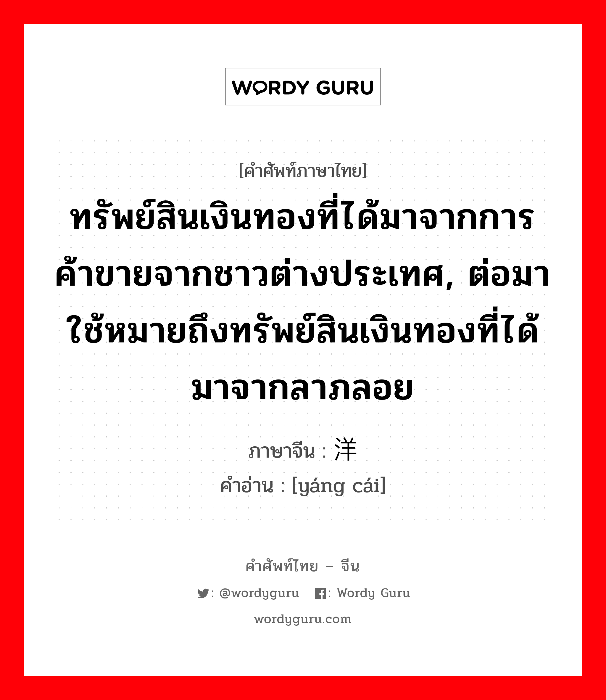 ทรัพย์สินเงินทองที่ได้มาจากการค้าขายจากชาวต่างประเทศ, ต่อมาใช้หมายถึงทรัพย์สินเงินทองที่ได้มาจากลาภลอย ภาษาจีนคืออะไร, คำศัพท์ภาษาไทย - จีน ทรัพย์สินเงินทองที่ได้มาจากการค้าขายจากชาวต่างประเทศ, ต่อมาใช้หมายถึงทรัพย์สินเงินทองที่ได้มาจากลาภลอย ภาษาจีน 洋财 คำอ่าน [yáng cái]