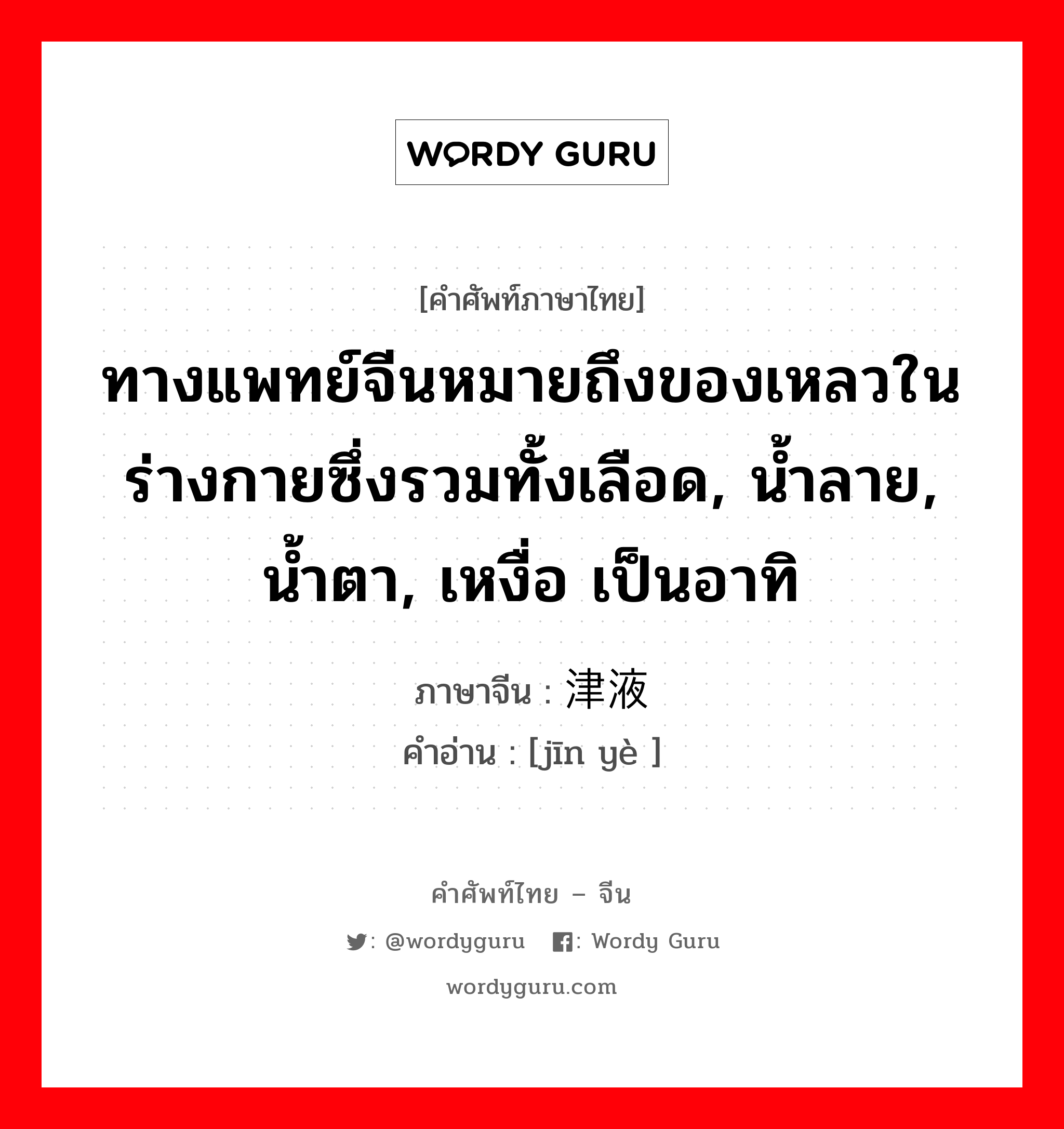 ทางแพทย์จีนหมายถึงของเหลวในร่างกายซึ่งรวมทั้งเลือด, น้ำลาย, น้ำตา, เหงื่อ เป็นอาทิ ภาษาจีนคืออะไร, คำศัพท์ภาษาไทย - จีน ทางแพทย์จีนหมายถึงของเหลวในร่างกายซึ่งรวมทั้งเลือด, น้ำลาย, น้ำตา, เหงื่อ เป็นอาทิ ภาษาจีน 津液 คำอ่าน [jīn yè ]