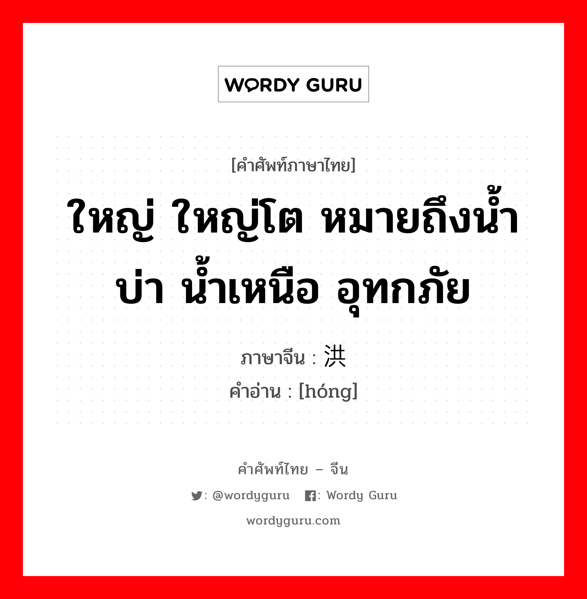 ใหญ่ ใหญ่โต หมายถึงน้ำบ่า น้ำเหนือ อุทกภัย ภาษาจีนคืออะไร, คำศัพท์ภาษาไทย - จีน ใหญ่ ใหญ่โต หมายถึงน้ำบ่า น้ำเหนือ อุทกภัย ภาษาจีน 洪 คำอ่าน [hóng]