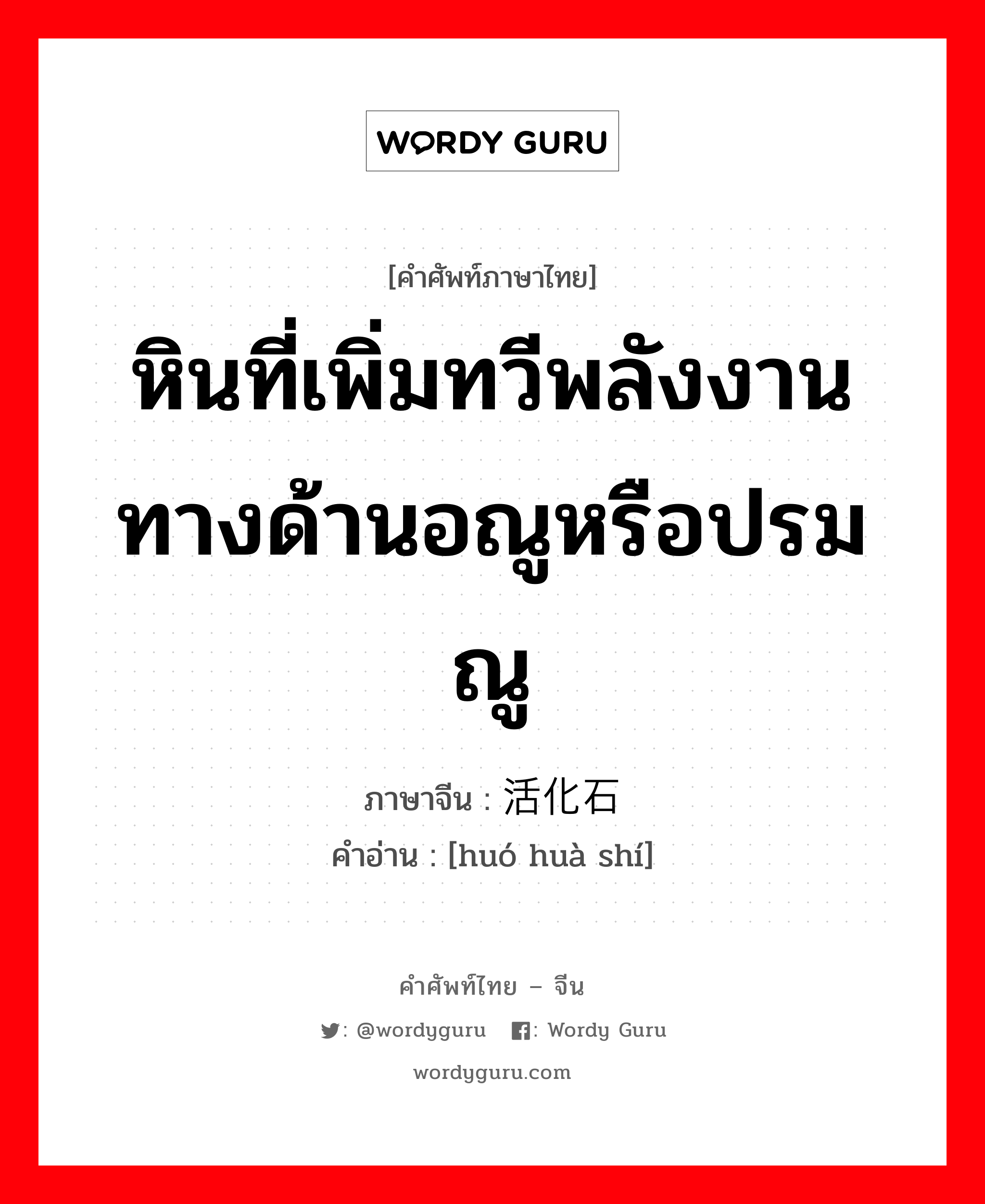 หินที่เพิ่มทวีพลังงานทางด้านอณูหรือปรมณู ภาษาจีนคืออะไร, คำศัพท์ภาษาไทย - จีน หินที่เพิ่มทวีพลังงานทางด้านอณูหรือปรมณู ภาษาจีน 活化石 คำอ่าน [huó huà shí]