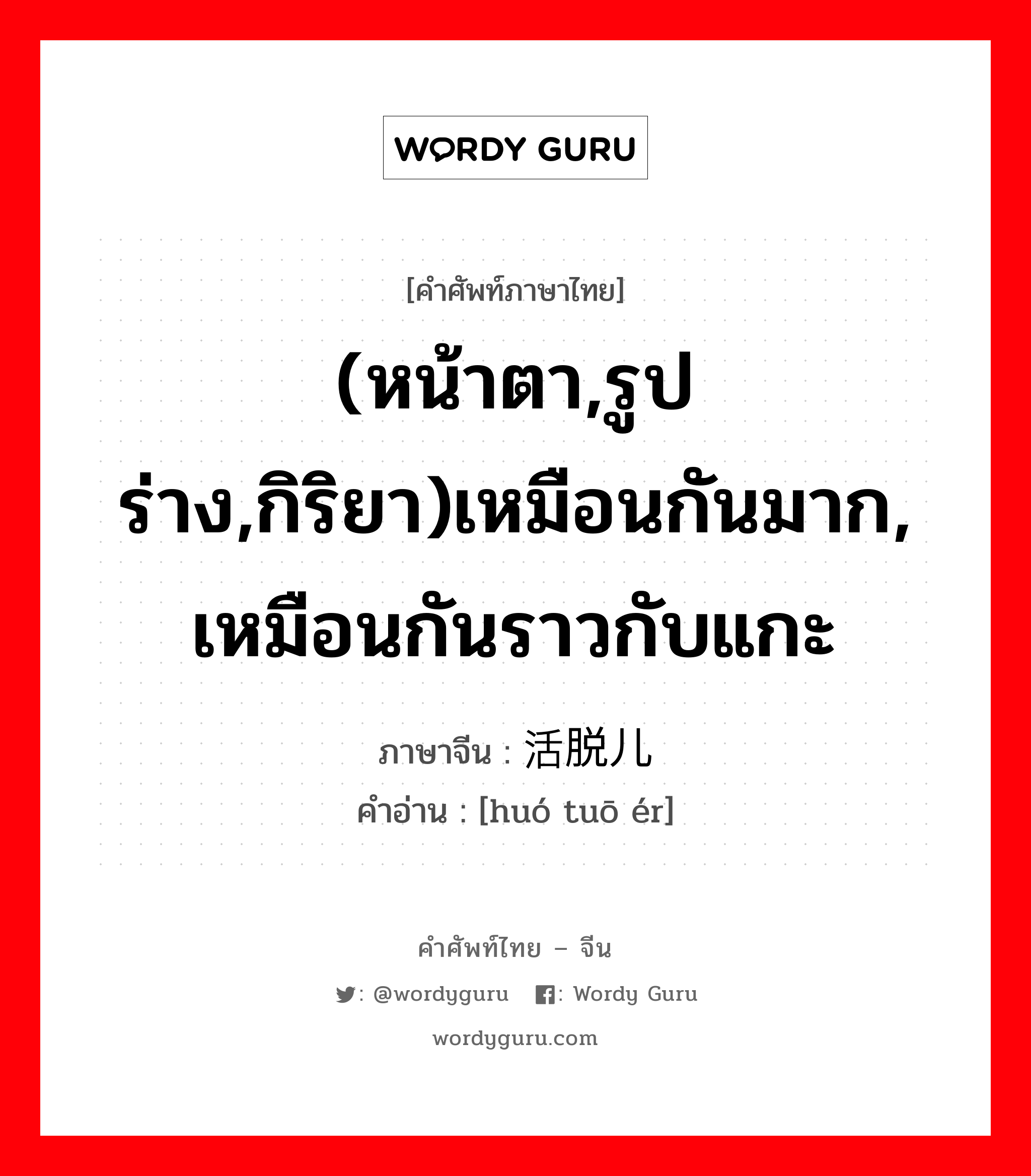 (หน้าตา,รูปร่าง,กิริยา)เหมือนกันมาก, เหมือนกันราวกับแกะ ภาษาจีนคืออะไร, คำศัพท์ภาษาไทย - จีน (หน้าตา,รูปร่าง,กิริยา)เหมือนกันมาก, เหมือนกันราวกับแกะ ภาษาจีน 活脱儿 คำอ่าน [huó tuō ér]