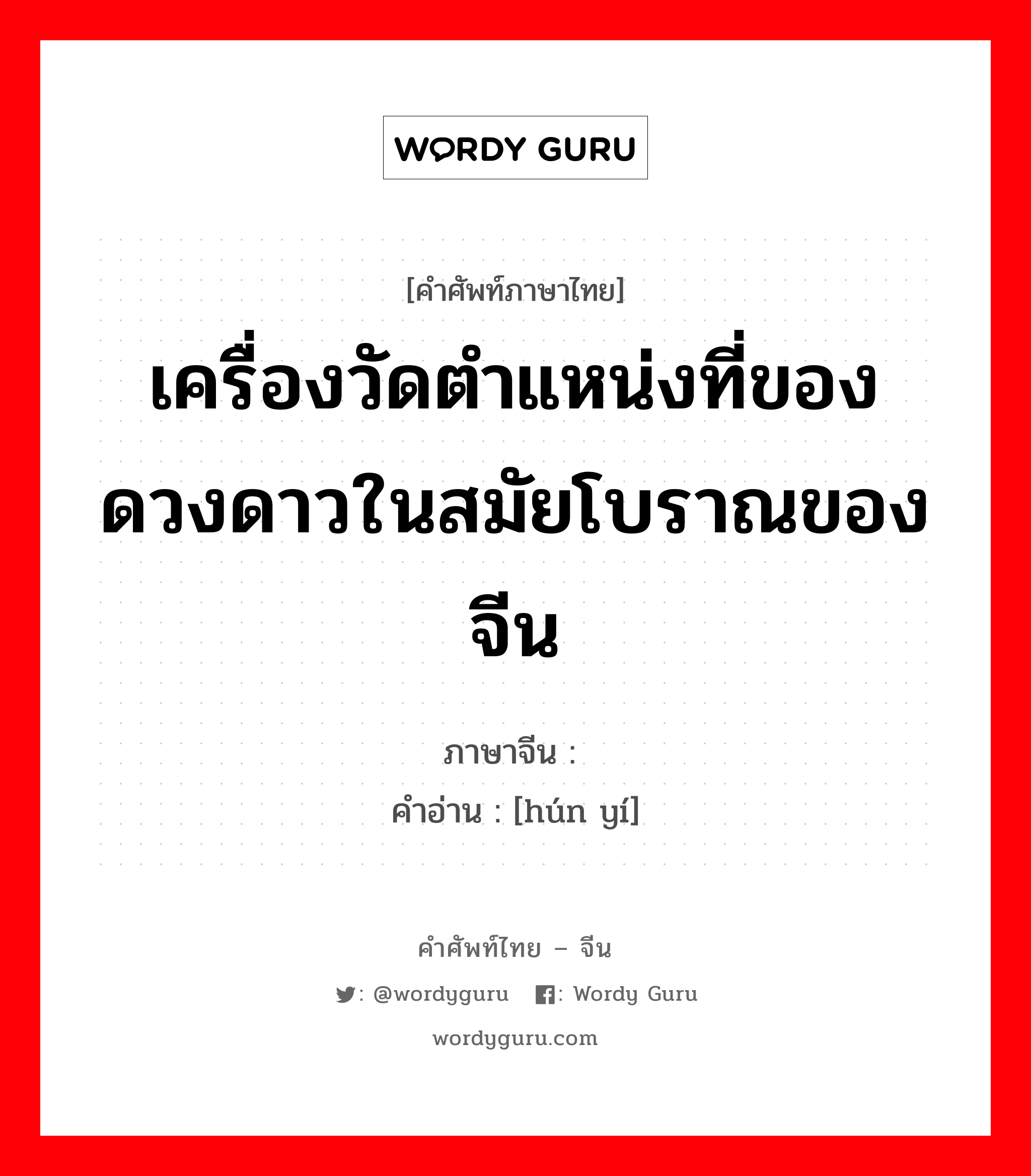 เครื่องวัดตำแหน่งที่ของดวงดาวในสมัยโบราณของจีน ภาษาจีนคืออะไร, คำศัพท์ภาษาไทย - จีน เครื่องวัดตำแหน่งที่ของดวงดาวในสมัยโบราณของจีน ภาษาจีน 浑仪 คำอ่าน [hún yí]