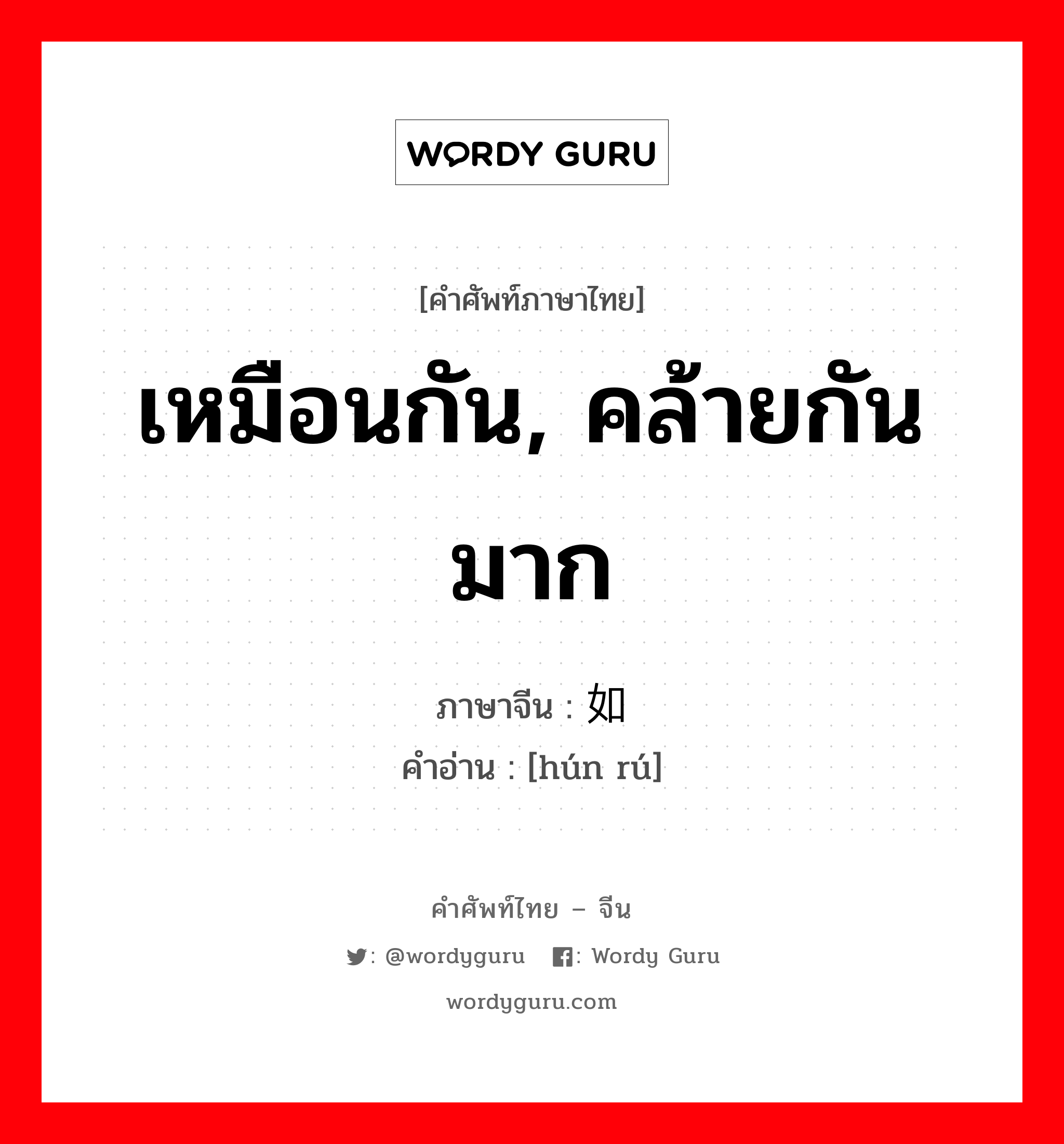 เหมือนกัน, คล้ายกันมาก ภาษาจีนคืออะไร, คำศัพท์ภาษาไทย - จีน เหมือนกัน, คล้ายกันมาก ภาษาจีน 浑如 คำอ่าน [hún rú]