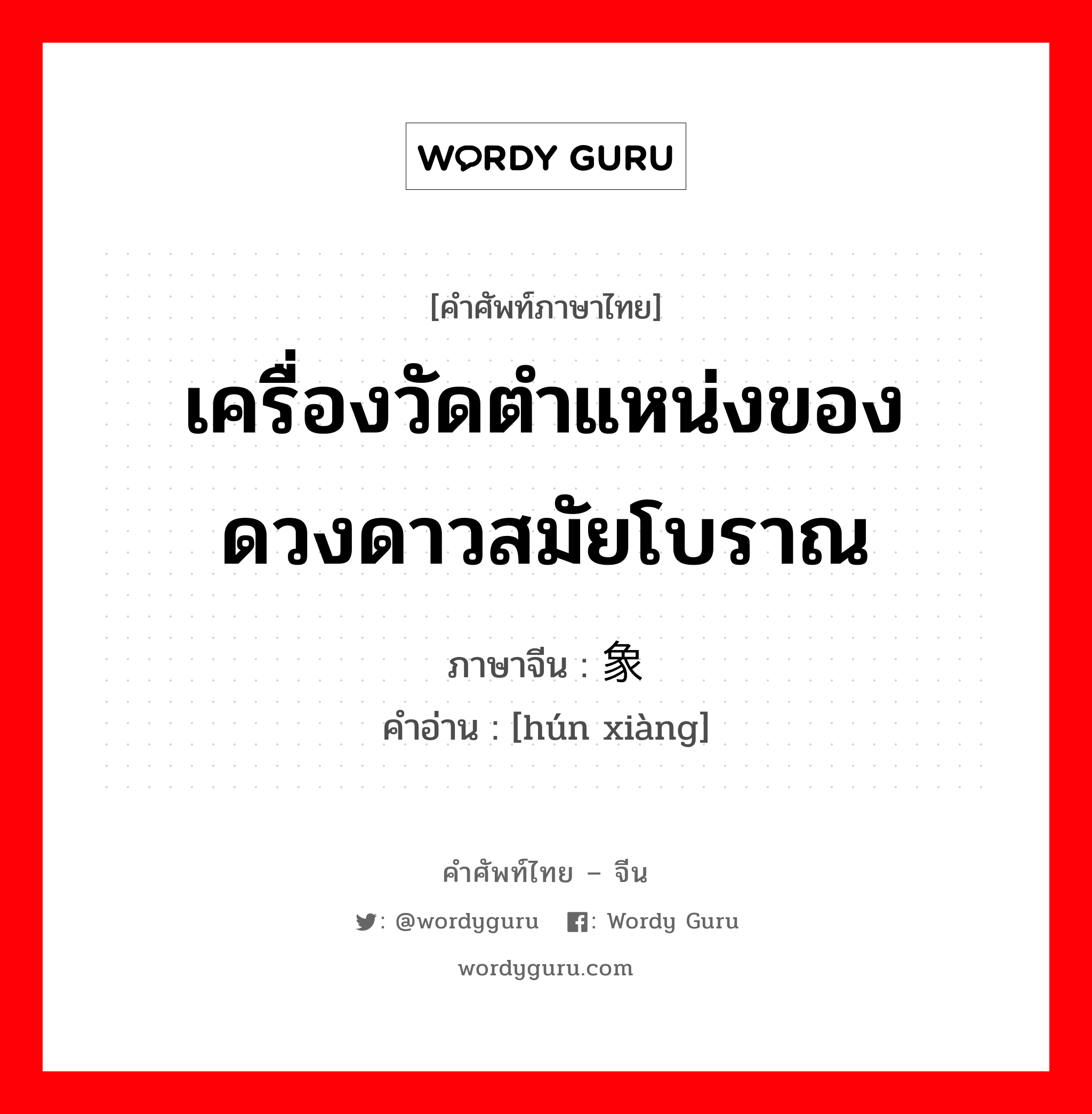 เครื่องวัดตำแหน่งของดวงดาวสมัยโบราณ ภาษาจีนคืออะไร, คำศัพท์ภาษาไทย - จีน เครื่องวัดตำแหน่งของดวงดาวสมัยโบราณ ภาษาจีน 浑象 คำอ่าน [hún xiàng]