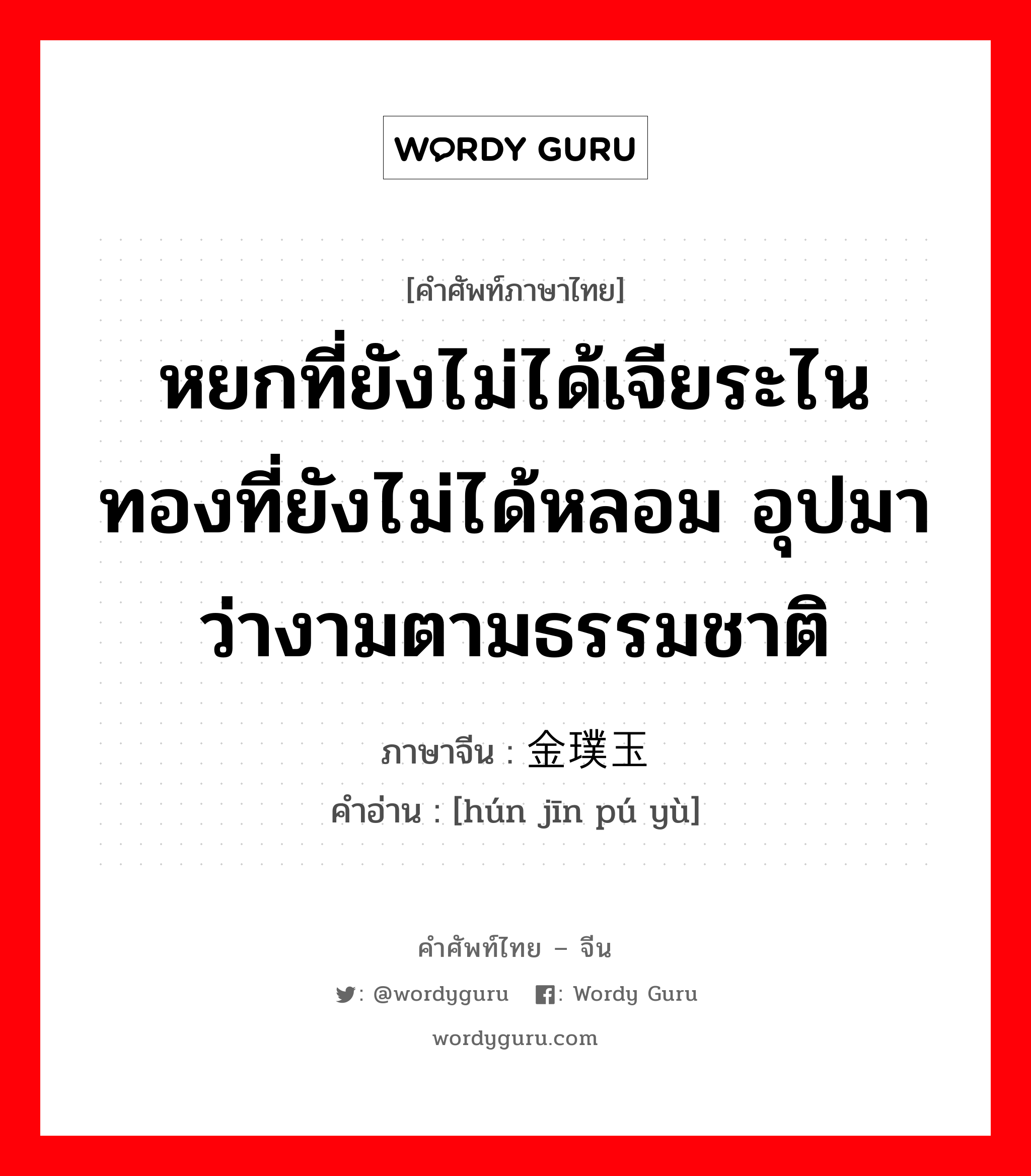 หยกที่ยังไม่ได้เจียระไนทองที่ยังไม่ได้หลอม อุปมาว่างามตามธรรมชาติ ภาษาจีนคืออะไร, คำศัพท์ภาษาไทย - จีน หยกที่ยังไม่ได้เจียระไนทองที่ยังไม่ได้หลอม อุปมาว่างามตามธรรมชาติ ภาษาจีน 浑金璞玉 คำอ่าน [hún jīn pú yù]