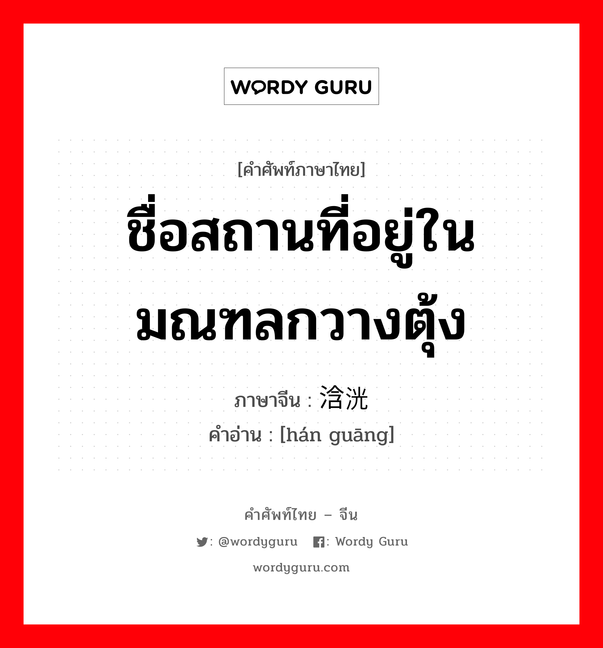 ชื่อสถานที่อยู่ในมณฑลกวางตุ้ง ภาษาจีนคืออะไร, คำศัพท์ภาษาไทย - จีน ชื่อสถานที่อยู่ในมณฑลกวางตุ้ง ภาษาจีน 浛洸 คำอ่าน [hán guāng]