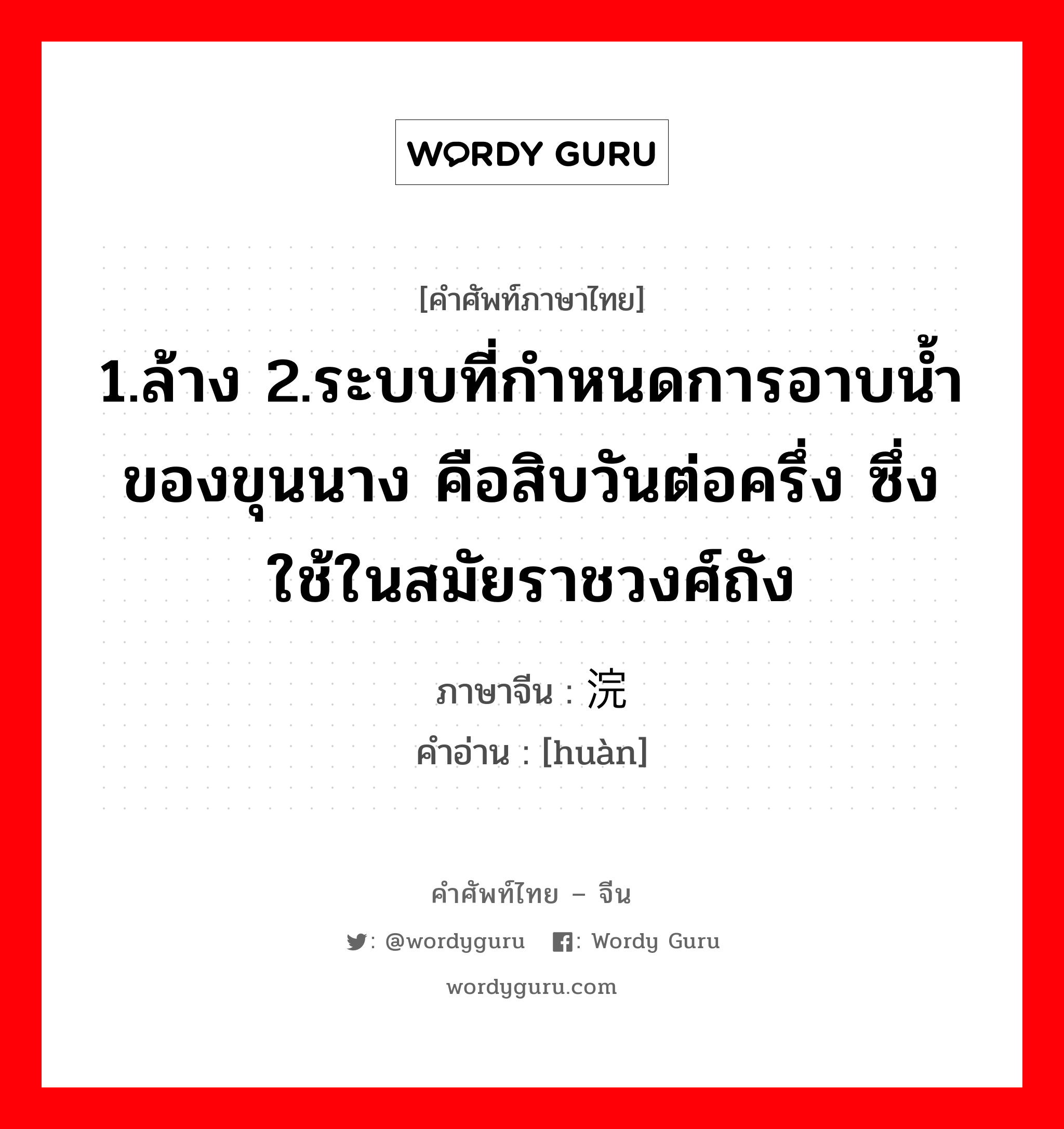 1.ล้าง 2.ระบบที่กำหนดการอาบน้ำของขุนนาง คือสิบวันต่อครึ่ง ซึ่งใช้ในสมัยราชวงศ์ถัง ภาษาจีนคืออะไร, คำศัพท์ภาษาไทย - จีน 1.ล้าง 2.ระบบที่กำหนดการอาบน้ำของขุนนาง คือสิบวันต่อครึ่ง ซึ่งใช้ในสมัยราชวงศ์ถัง ภาษาจีน 浣 คำอ่าน [huàn]