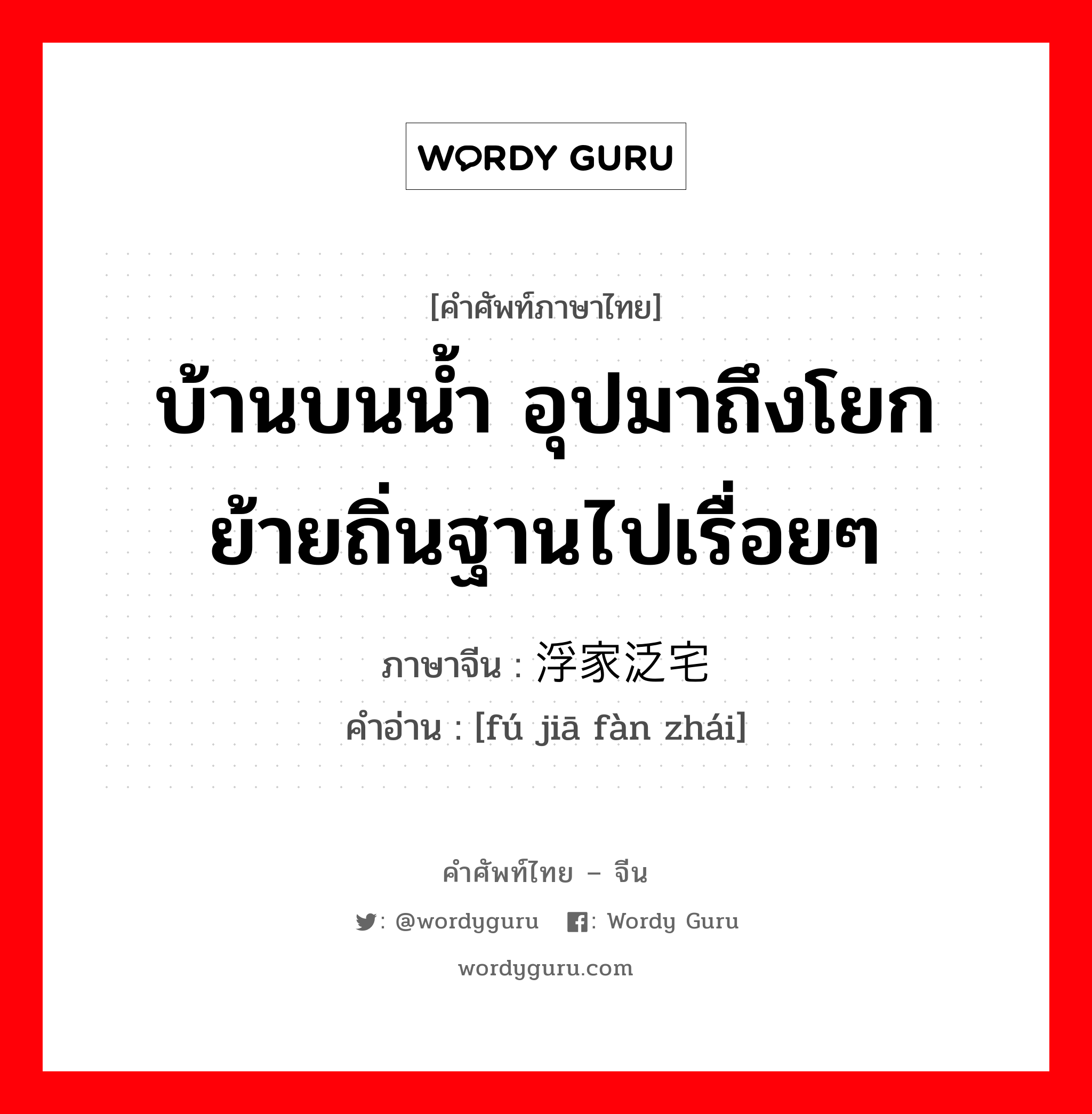 บ้านบนน้ำ อุปมาถึงโยกย้ายถิ่นฐานไปเรื่อยๆ ภาษาจีนคืออะไร, คำศัพท์ภาษาไทย - จีน บ้านบนน้ำ อุปมาถึงโยกย้ายถิ่นฐานไปเรื่อยๆ ภาษาจีน 浮家泛宅 คำอ่าน [fú jiā fàn zhái]