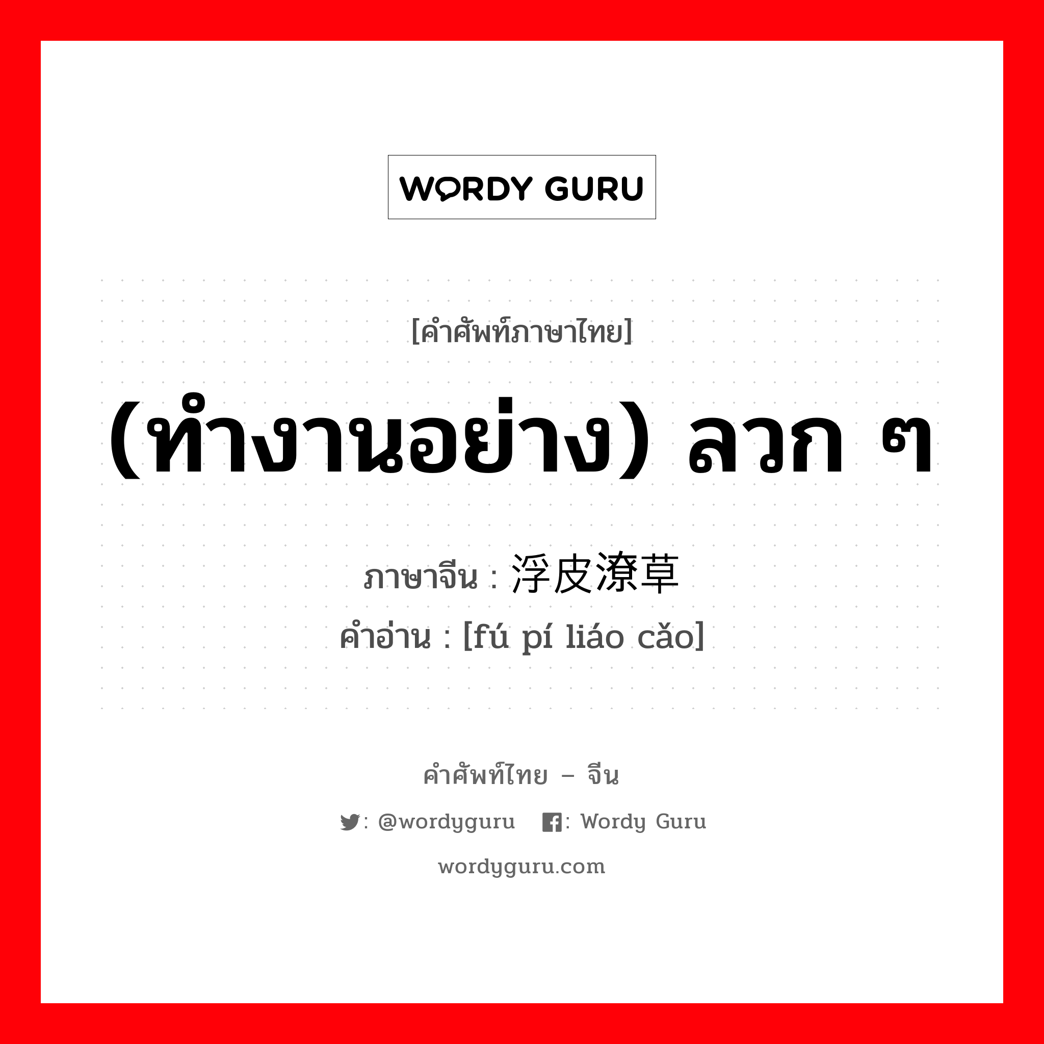 (ทำงานอย่าง) ลวก ๆ ภาษาจีนคืออะไร, คำศัพท์ภาษาไทย - จีน (ทำงานอย่าง) ลวก ๆ ภาษาจีน 浮皮潦草 คำอ่าน [fú pí liáo cǎo]