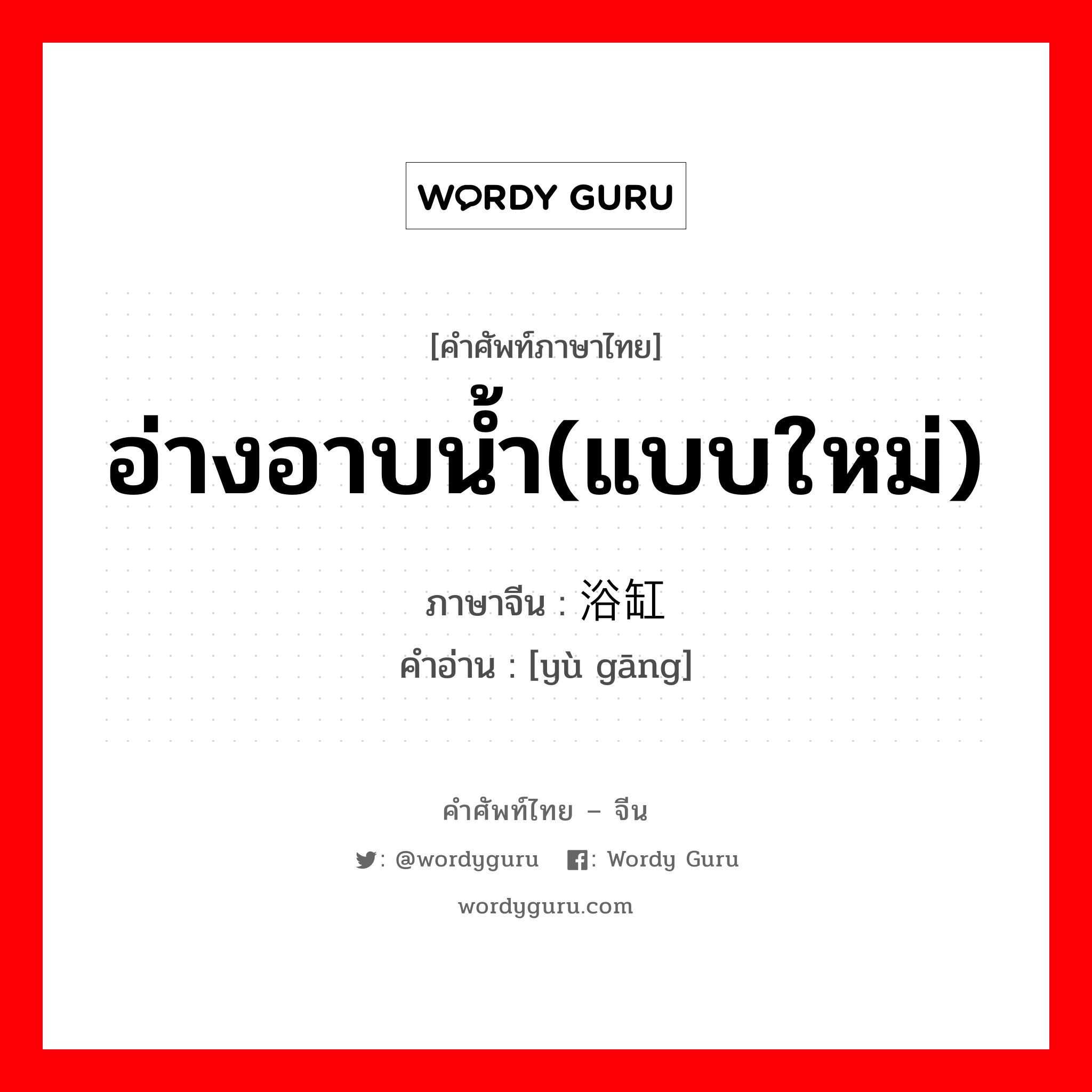 อ่างอาบน้ำ(แบบใหม่) ภาษาจีนคืออะไร, คำศัพท์ภาษาไทย - จีน อ่างอาบน้ำ(แบบใหม่) ภาษาจีน 浴缸 คำอ่าน [yù gāng]