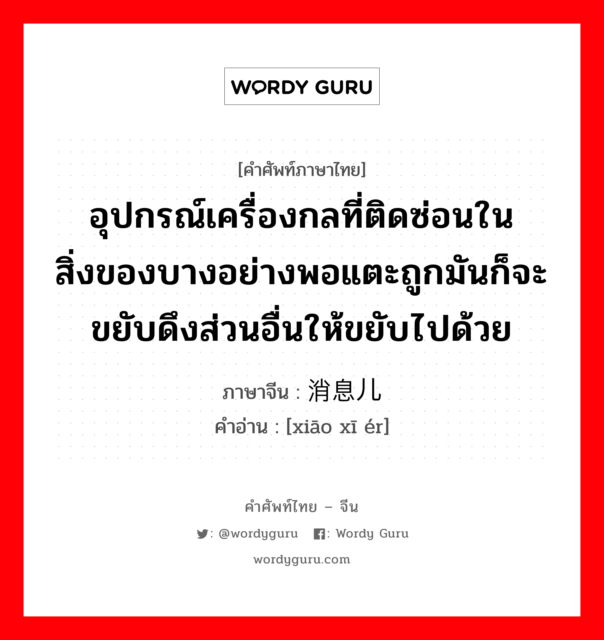 อุปกรณ์เครื่องกลที่ติดซ่อนในสิ่งของบางอย่างพอแตะถูกมันก็จะขยับดึงส่วนอื่นให้ขยับไปด้วย ภาษาจีนคืออะไร, คำศัพท์ภาษาไทย - จีน อุปกรณ์เครื่องกลที่ติดซ่อนในสิ่งของบางอย่างพอแตะถูกมันก็จะขยับดึงส่วนอื่นให้ขยับไปด้วย ภาษาจีน 消息儿 คำอ่าน [xiāo xī ér]