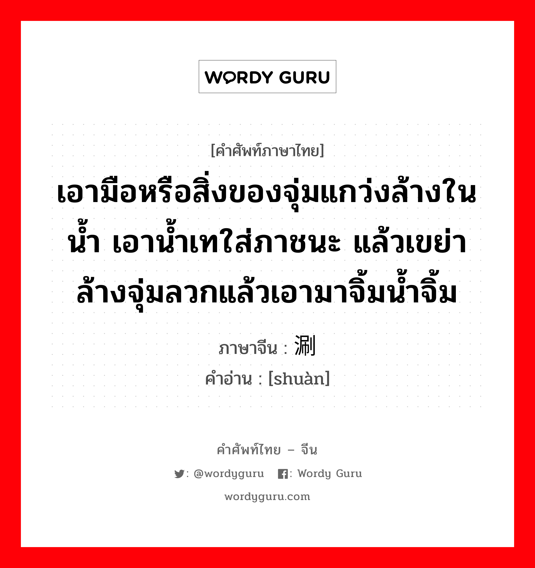 เอามือหรือสิ่งของจุ่มแกว่งล้างในน้ำ เอาน้ำเทใส่ภาชนะ แล้วเขย่าล้างจุ่มลวกแล้วเอามาจิ้มน้ำจิ้ม ภาษาจีนคืออะไร, คำศัพท์ภาษาไทย - จีน เอามือหรือสิ่งของจุ่มแกว่งล้างในน้ำ เอาน้ำเทใส่ภาชนะ แล้วเขย่าล้างจุ่มลวกแล้วเอามาจิ้มน้ำจิ้ม ภาษาจีน 涮 คำอ่าน [shuàn]