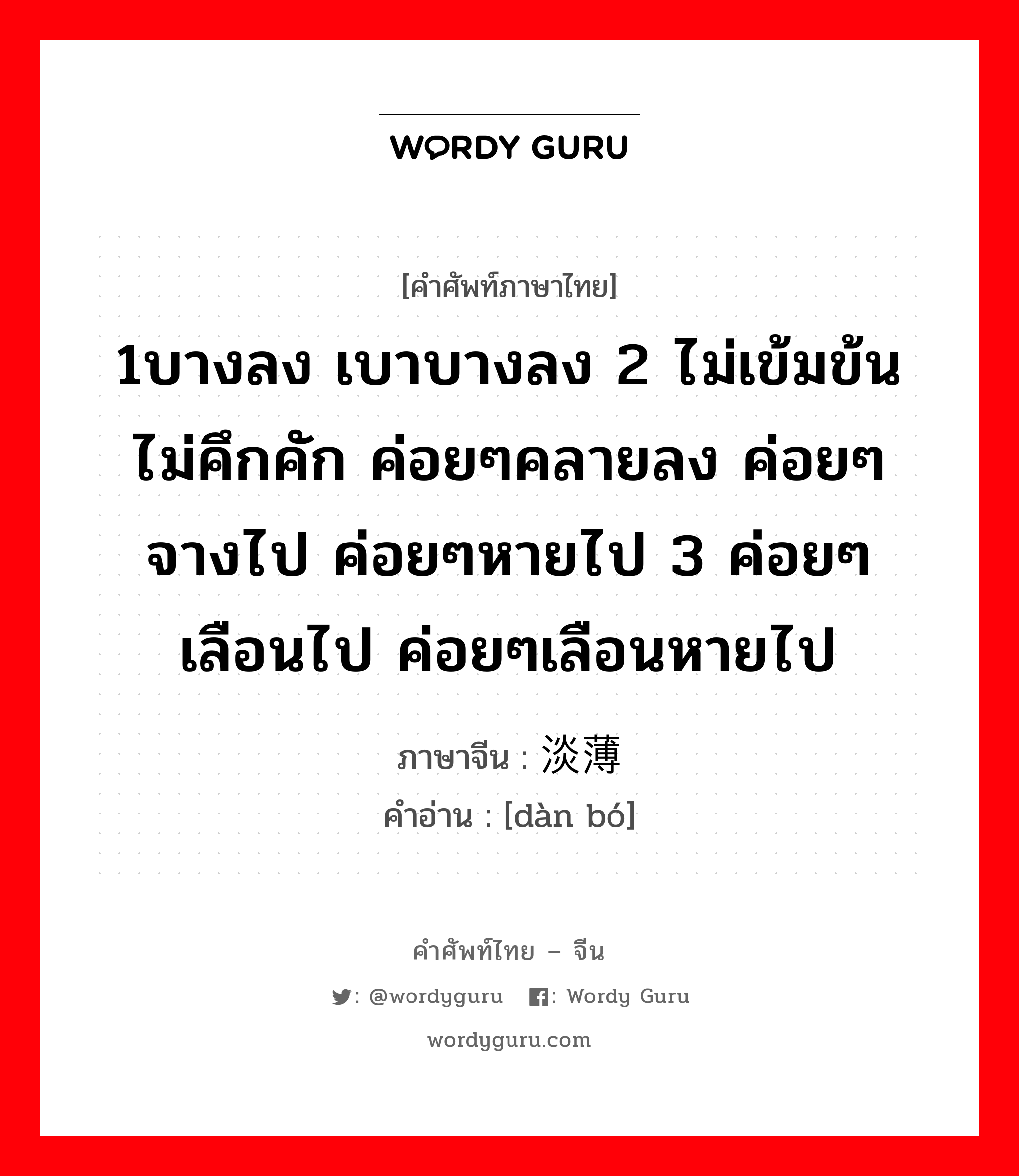 1บางลง เบาบางลง 2 ไม่เข้มข้น ไม่คึกคัก ค่อยๆคลายลง ค่อยๆจางไป ค่อยๆหายไป 3 ค่อยๆเลือนไป ค่อยๆเลือนหายไป ภาษาจีนคืออะไร, คำศัพท์ภาษาไทย - จีน 1บางลง เบาบางลง 2 ไม่เข้มข้น ไม่คึกคัก ค่อยๆคลายลง ค่อยๆจางไป ค่อยๆหายไป 3 ค่อยๆเลือนไป ค่อยๆเลือนหายไป ภาษาจีน 淡薄 คำอ่าน [dàn bó]