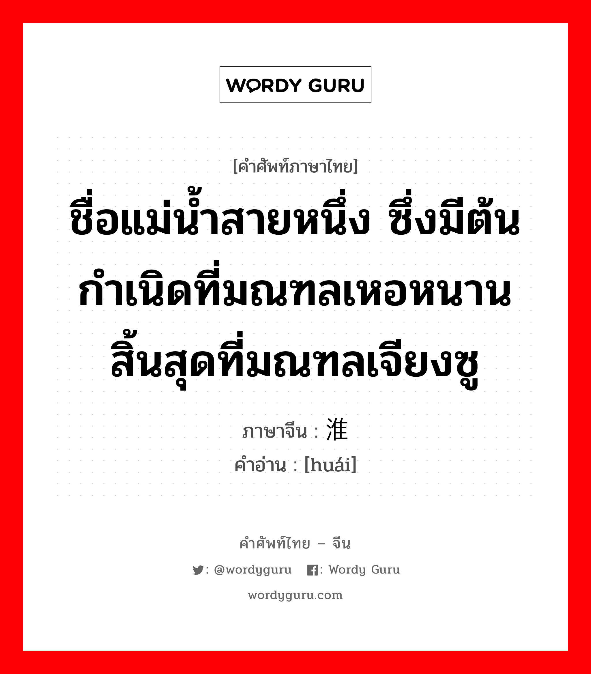 ชื่อแม่น้ำสายหนึ่ง ซึ่งมีต้นกำเนิดที่มณฑลเหอหนาน สิ้นสุดที่มณฑลเจียงซู ภาษาจีนคืออะไร, คำศัพท์ภาษาไทย - จีน ชื่อแม่น้ำสายหนึ่ง ซึ่งมีต้นกำเนิดที่มณฑลเหอหนาน สิ้นสุดที่มณฑลเจียงซู ภาษาจีน 淮 คำอ่าน [huái]