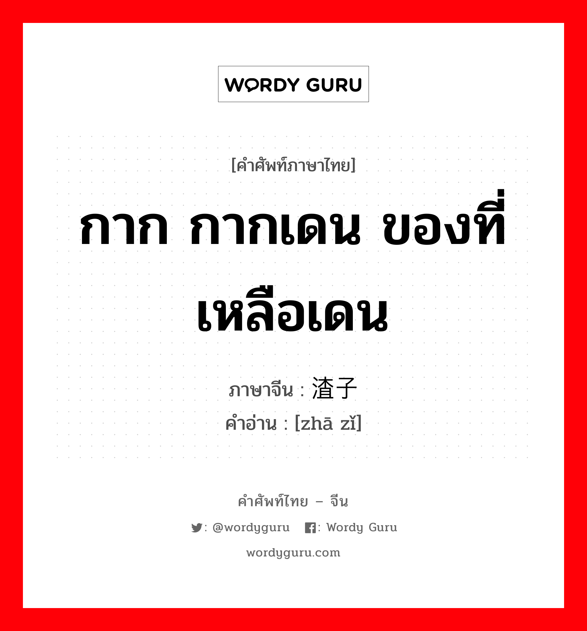 กาก กากเดน ของที่เหลือเดน ภาษาจีนคืออะไร, คำศัพท์ภาษาไทย - จีน กาก กากเดน ของที่เหลือเดน ภาษาจีน 渣子 คำอ่าน [zhā zǐ]