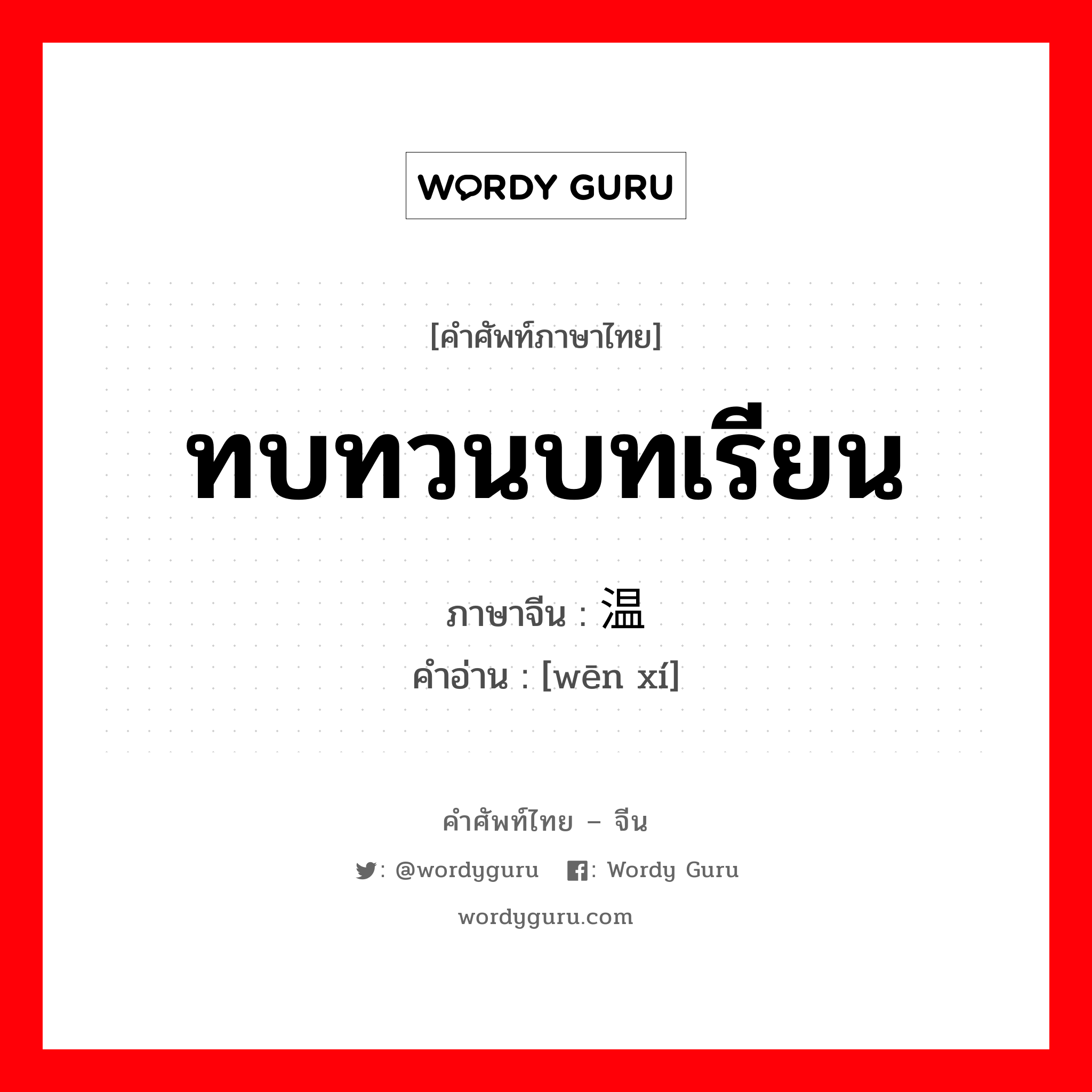 ทบทวนบทเรียน ภาษาจีนคืออะไร, คำศัพท์ภาษาไทย - จีน ทบทวนบทเรียน ภาษาจีน 温习 คำอ่าน [wēn xí]