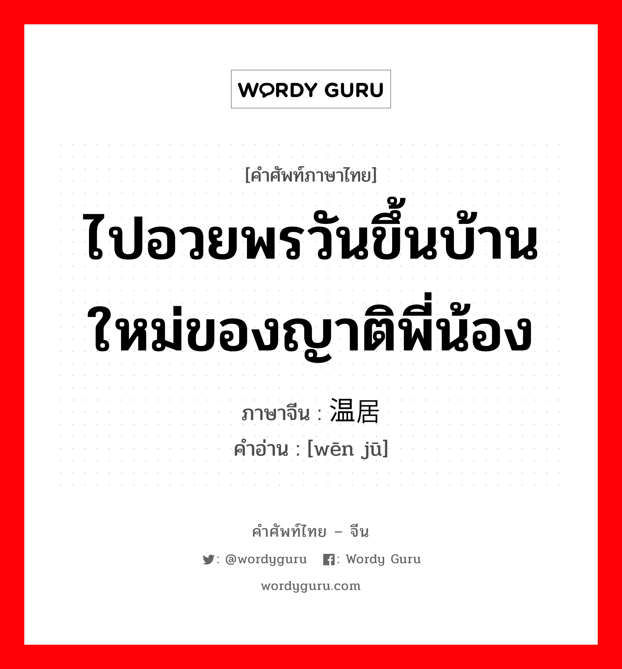 ไปอวยพรวันขึ้นบ้านใหม่ของญาติพี่น้อง ภาษาจีนคืออะไร, คำศัพท์ภาษาไทย - จีน ไปอวยพรวันขึ้นบ้านใหม่ของญาติพี่น้อง ภาษาจีน 温居 คำอ่าน [wēn jū]