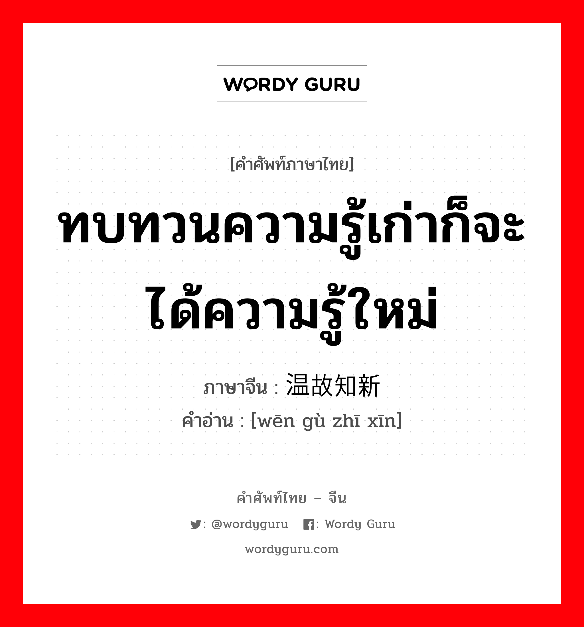 ทบทวนความรู้เก่าก็จะได้ความรู้ใหม่ ภาษาจีนคืออะไร, คำศัพท์ภาษาไทย - จีน ทบทวนความรู้เก่าก็จะได้ความรู้ใหม่ ภาษาจีน 温故知新 คำอ่าน [wēn gù zhī xīn]