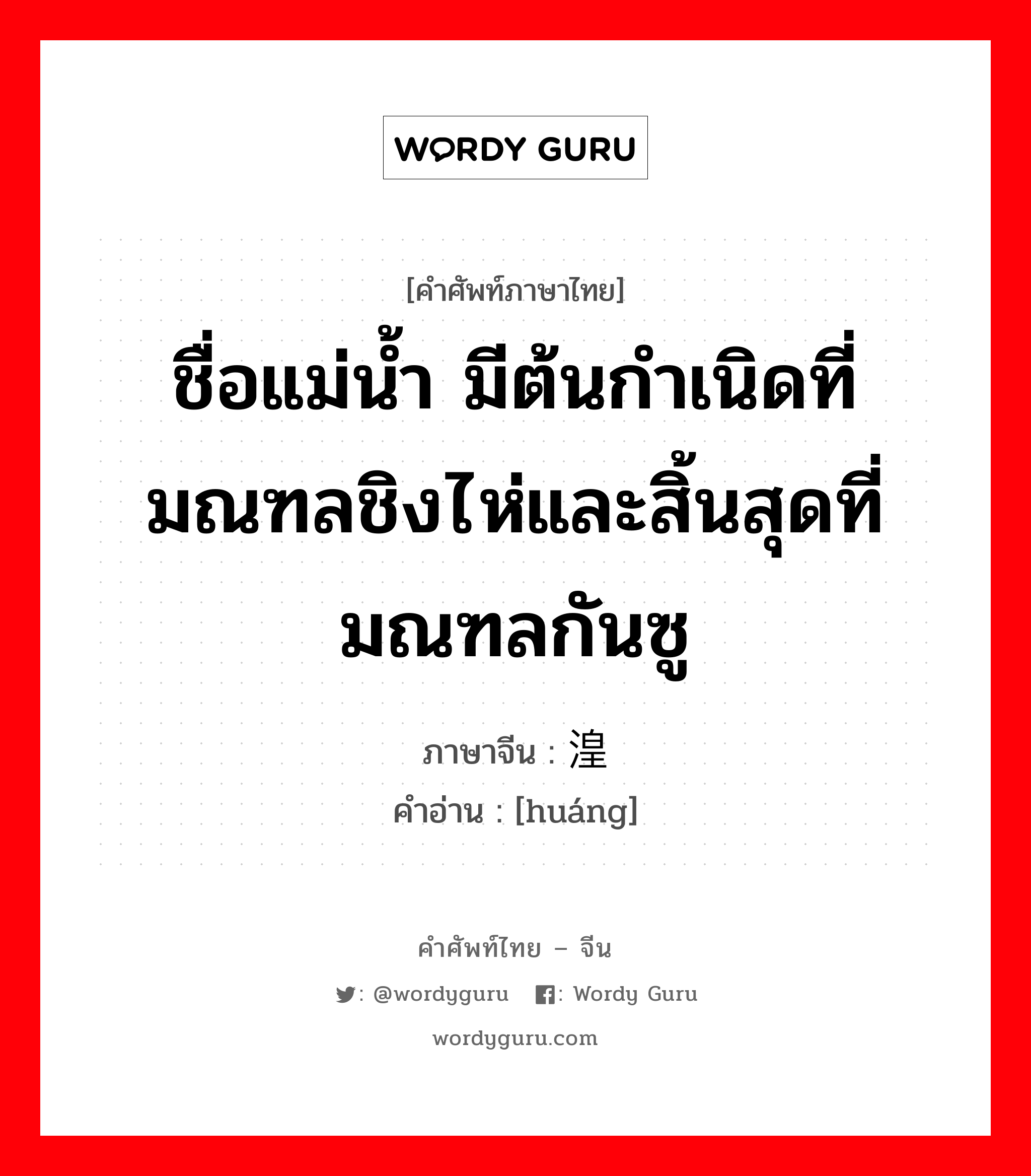 ชื่อแม่น้ำ ภาษาจีนคืออะไร, คำศัพท์ภาษาไทย - จีน ชื่อแม่น้ำ มีต้นกำเนิดที่มณฑลชิงไห่และสิ้นสุดที่มณฑลกันซู ภาษาจีน 湟 คำอ่าน [huáng]