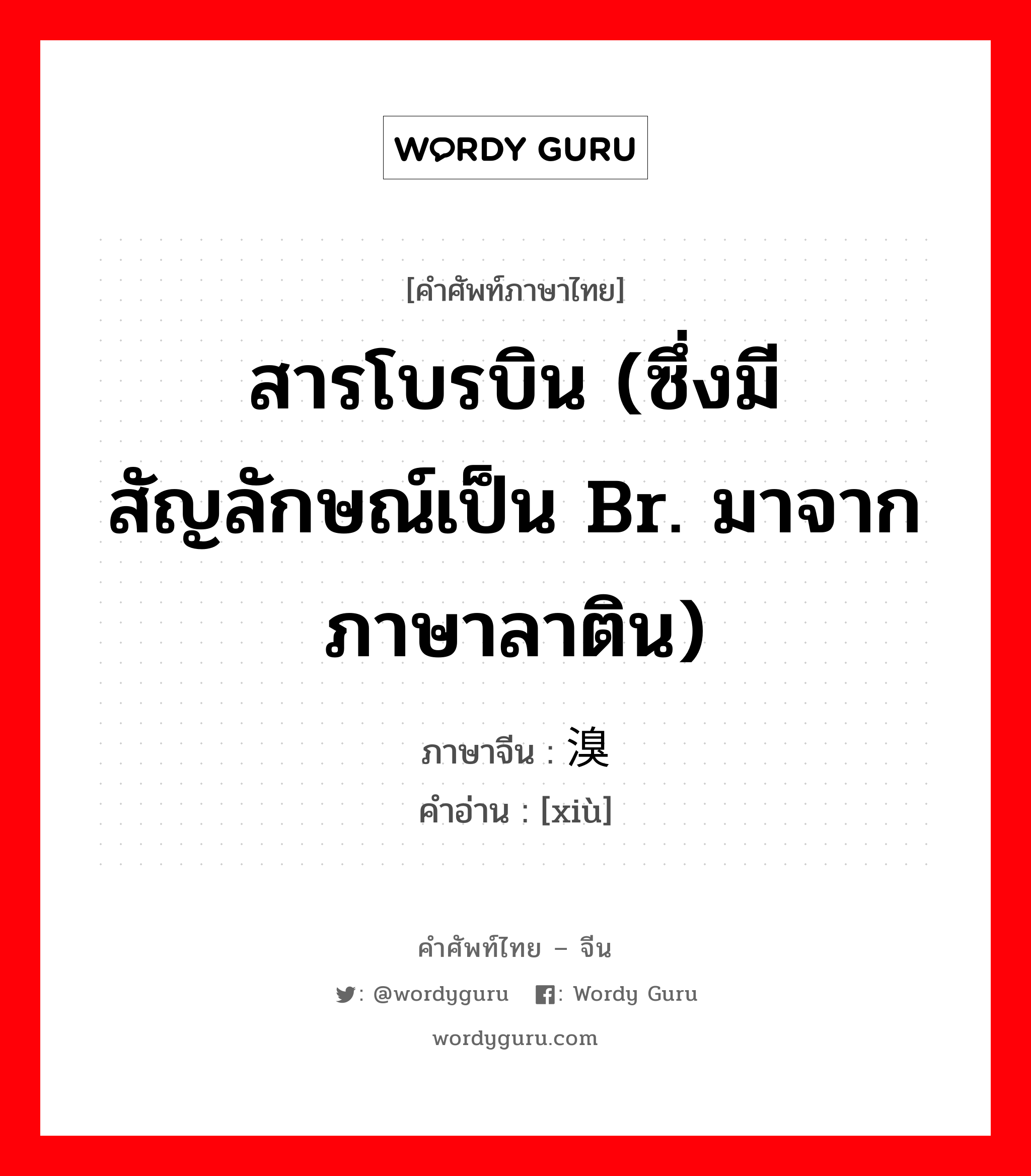 สารโบรบิน (ซึ่งมีสัญลักษณ์เป็น Br. มาจากภาษาลาติน) ภาษาจีนคืออะไร, คำศัพท์ภาษาไทย - จีน สารโบรบิน (ซึ่งมีสัญลักษณ์เป็น Br. มาจากภาษาลาติน) ภาษาจีน 溴 คำอ่าน [xiù]