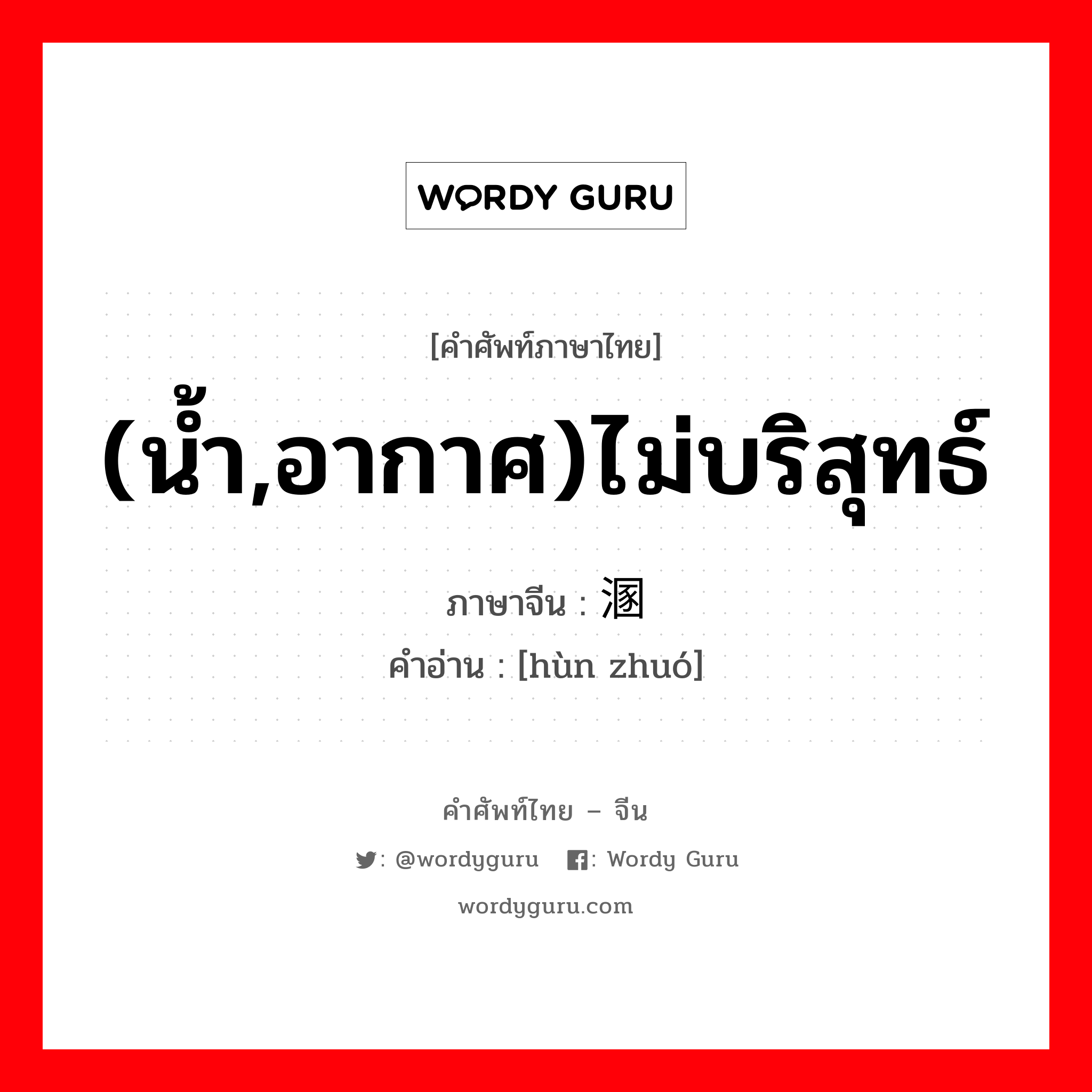 (น้ำ,อากาศ)ไม่บริสุทธ์ ภาษาจีนคืออะไร, คำศัพท์ภาษาไทย - จีน (น้ำ,อากาศ)ไม่บริสุทธ์ ภาษาจีน 溷浊 คำอ่าน [hùn zhuó]