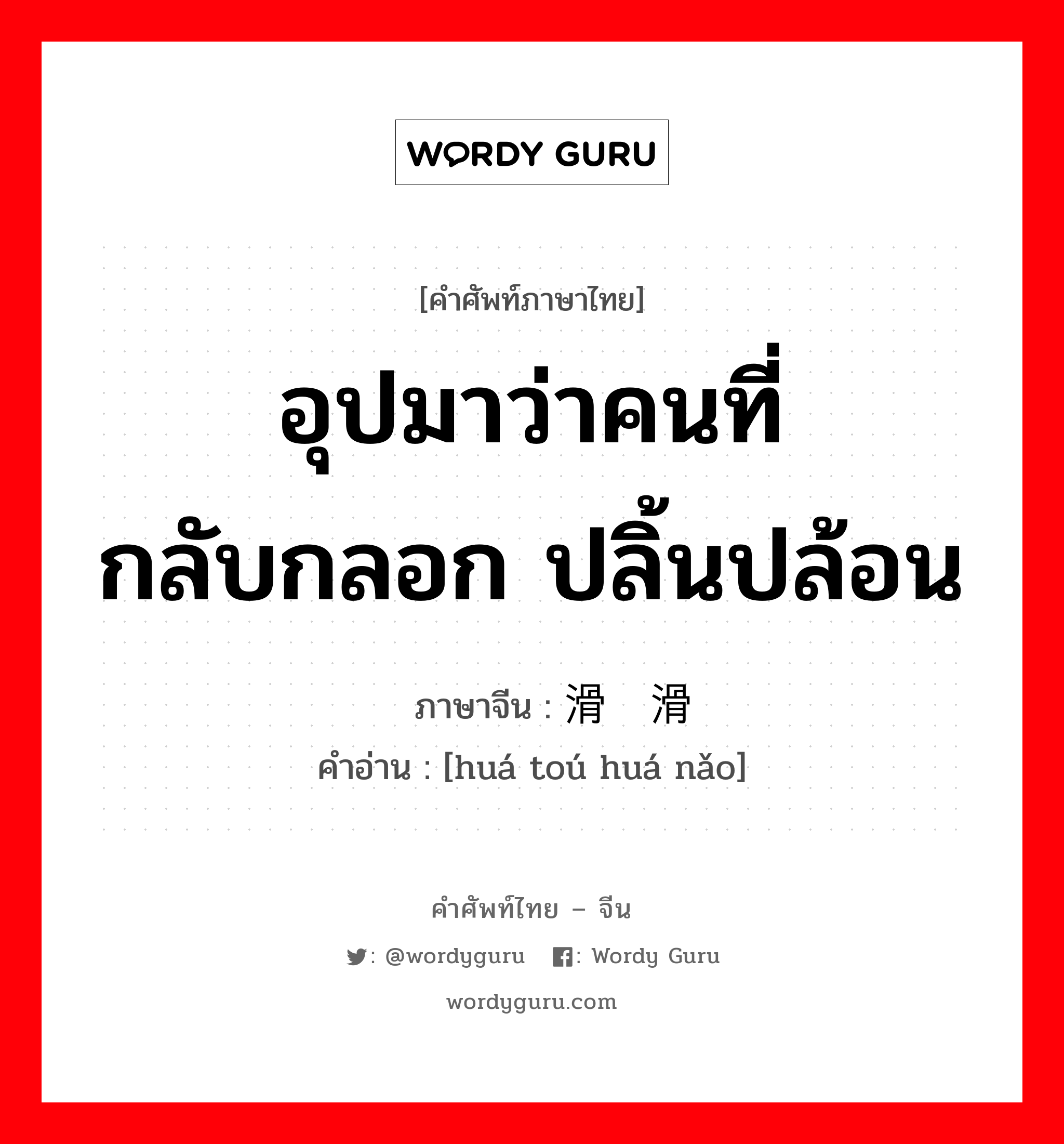 อุปมาว่าคนที่กลับกลอก ปลิ้นปล้อน ภาษาจีนคืออะไร, คำศัพท์ภาษาไทย - จีน อุปมาว่าคนที่กลับกลอก ปลิ้นปล้อน ภาษาจีน 滑头滑脑 คำอ่าน [huá toú huá nǎo]