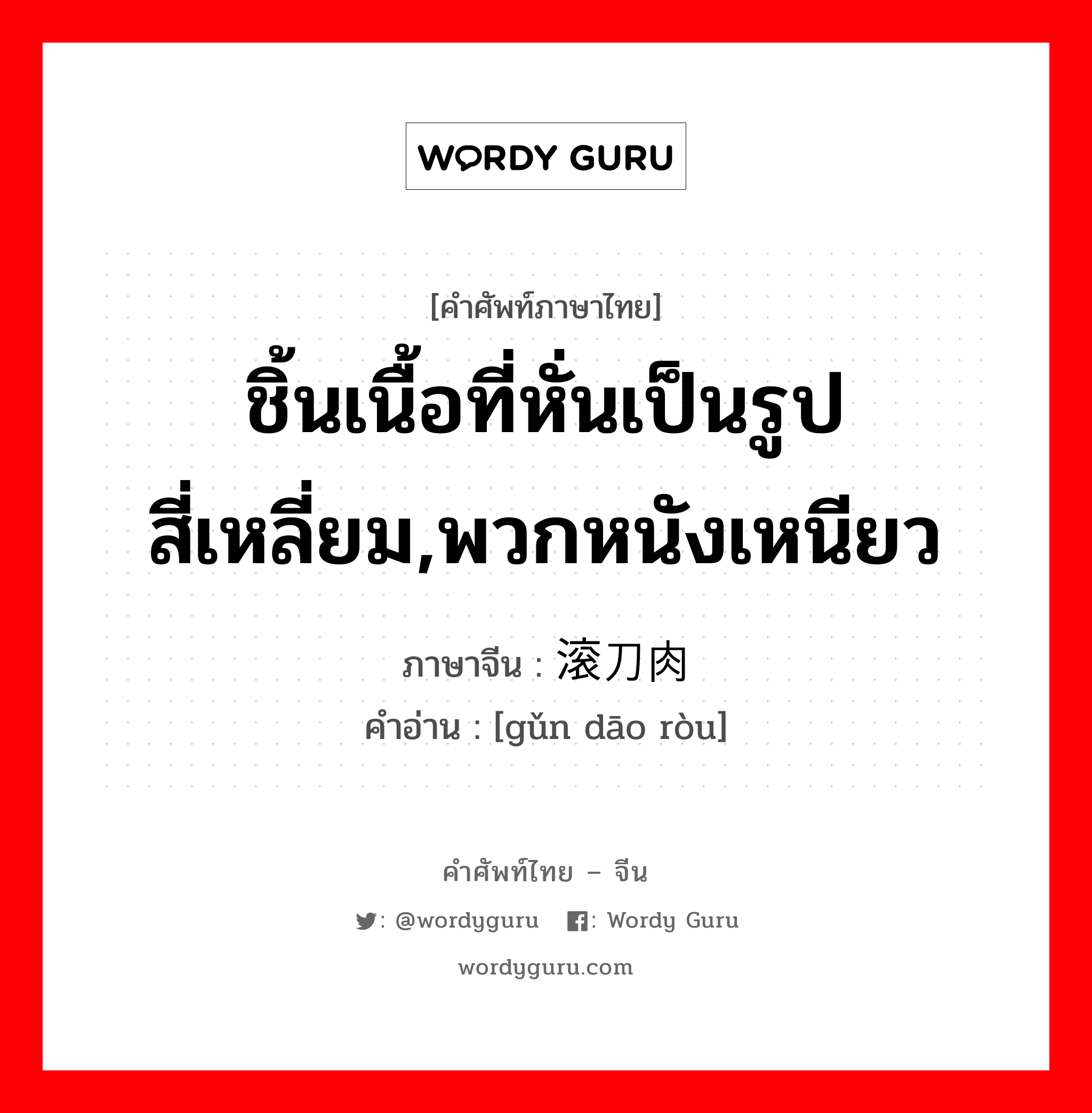 ชิ้นเนื้อที่หั่นเป็นรูปสี่เหลี่ยม,พวกหนังเหนียว ภาษาจีนคืออะไร, คำศัพท์ภาษาไทย - จีน ชิ้นเนื้อที่หั่นเป็นรูปสี่เหลี่ยม,พวกหนังเหนียว ภาษาจีน 滚刀肉 คำอ่าน [gǔn dāo ròu]