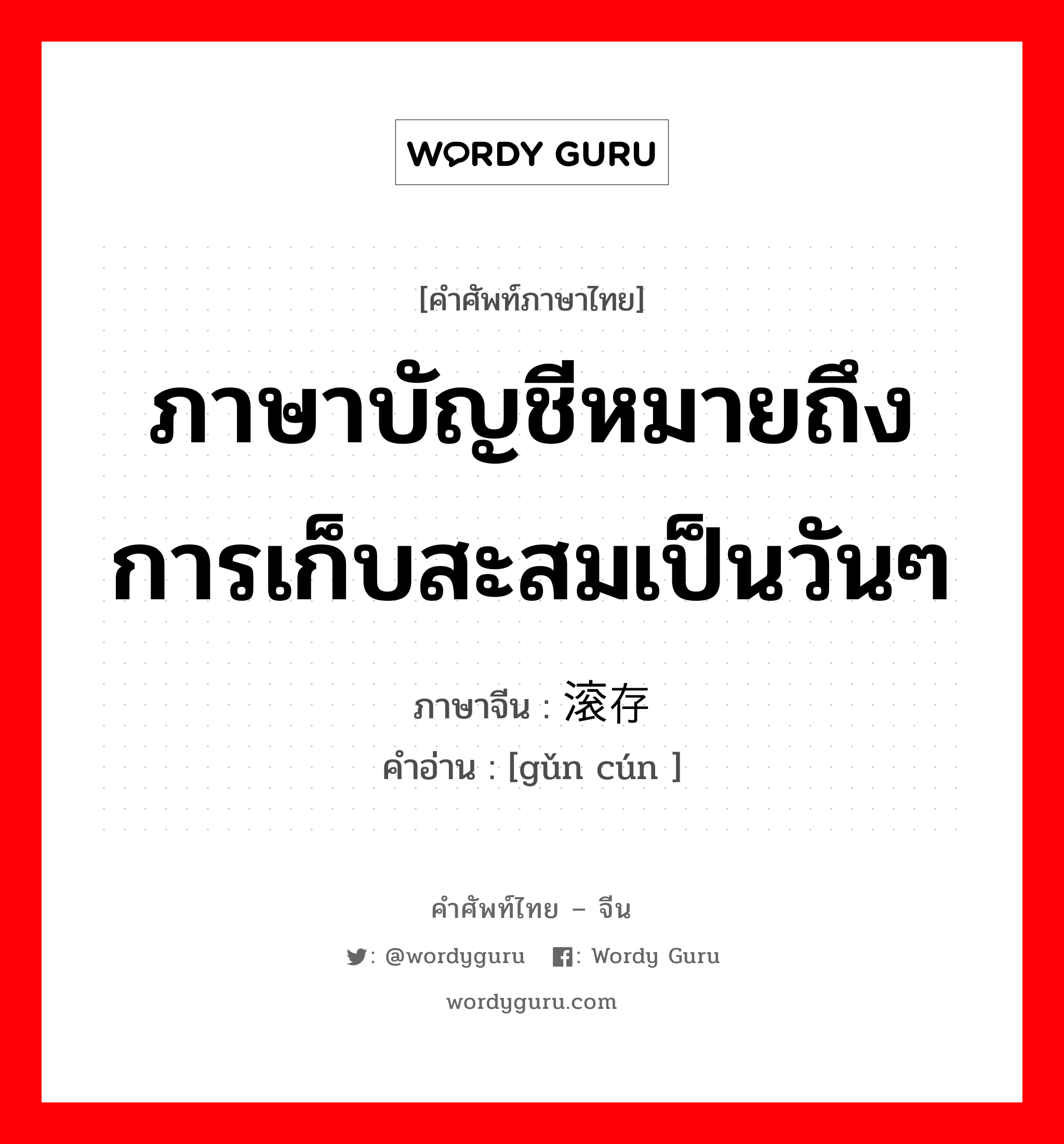 ภาษาบัญชีหมายถึงการเก็บสะสมเป็นวันๆ ภาษาจีนคืออะไร, คำศัพท์ภาษาไทย - จีน ภาษาบัญชีหมายถึงการเก็บสะสมเป็นวันๆ ภาษาจีน 滚存 คำอ่าน [gǔn cún ]