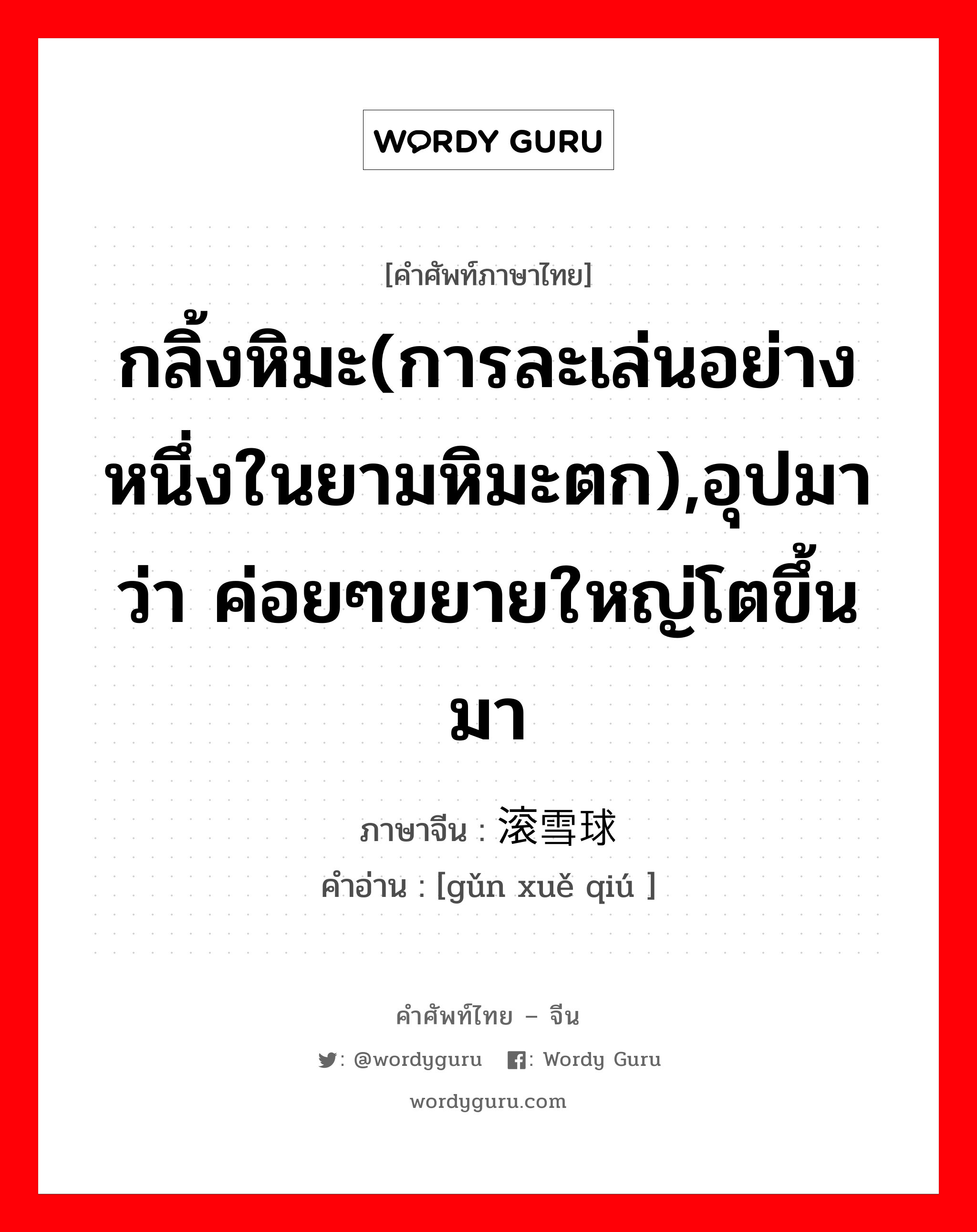 กลิ้งหิมะ(การละเล่นอย่างหนึ่งในยามหิมะตก),อุปมาว่า ค่อยๆขยายใหญ่โตขึ้นมา ภาษาจีนคืออะไร, คำศัพท์ภาษาไทย - จีน กลิ้งหิมะ(การละเล่นอย่างหนึ่งในยามหิมะตก),อุปมาว่า ค่อยๆขยายใหญ่โตขึ้นมา ภาษาจีน 滚雪球 คำอ่าน [gǔn xuě qiú ]