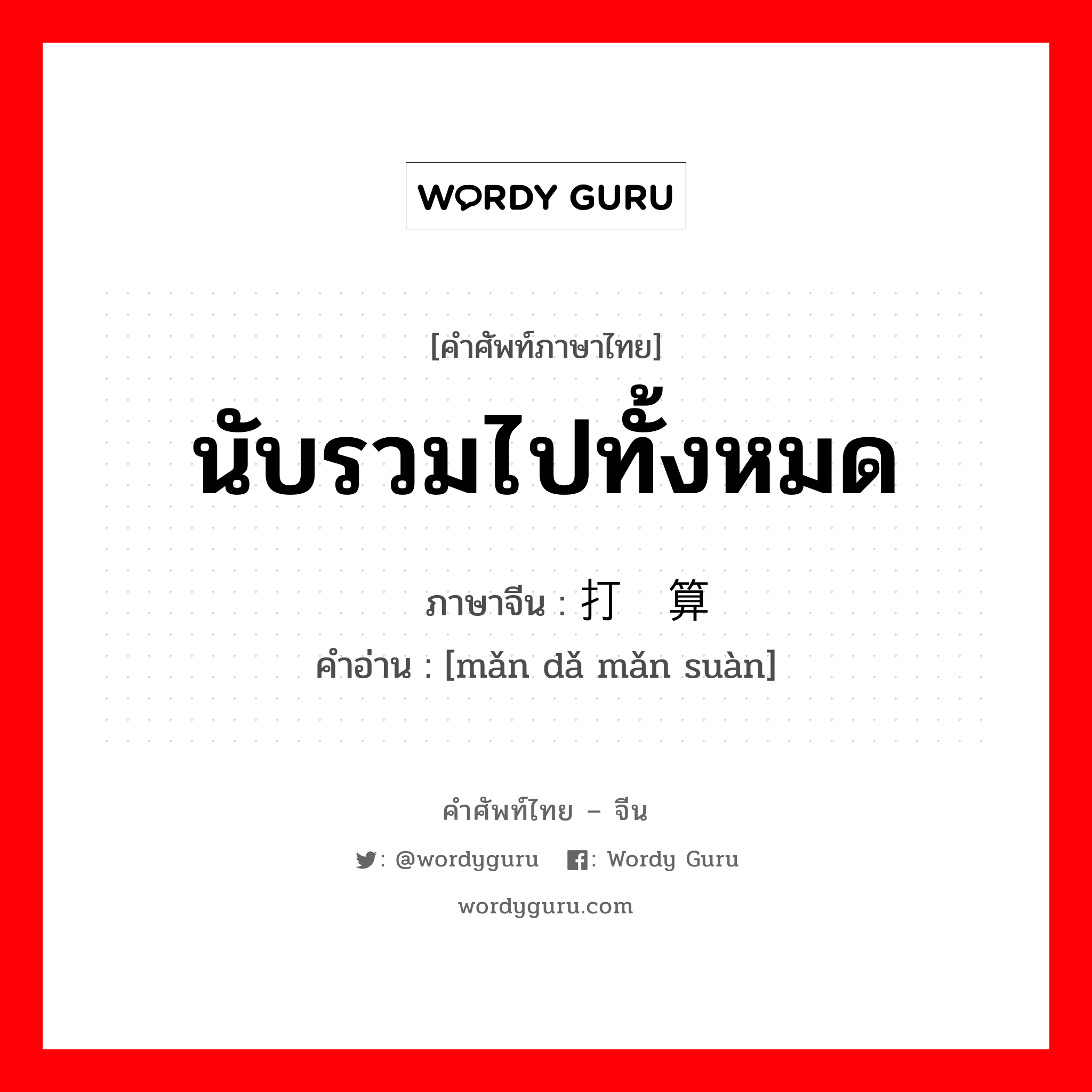 นับรวมไปทั้งหมด ภาษาจีนคืออะไร, คำศัพท์ภาษาไทย - จีน นับรวมไปทั้งหมด ภาษาจีน 满打满算 คำอ่าน [mǎn dǎ mǎn suàn]