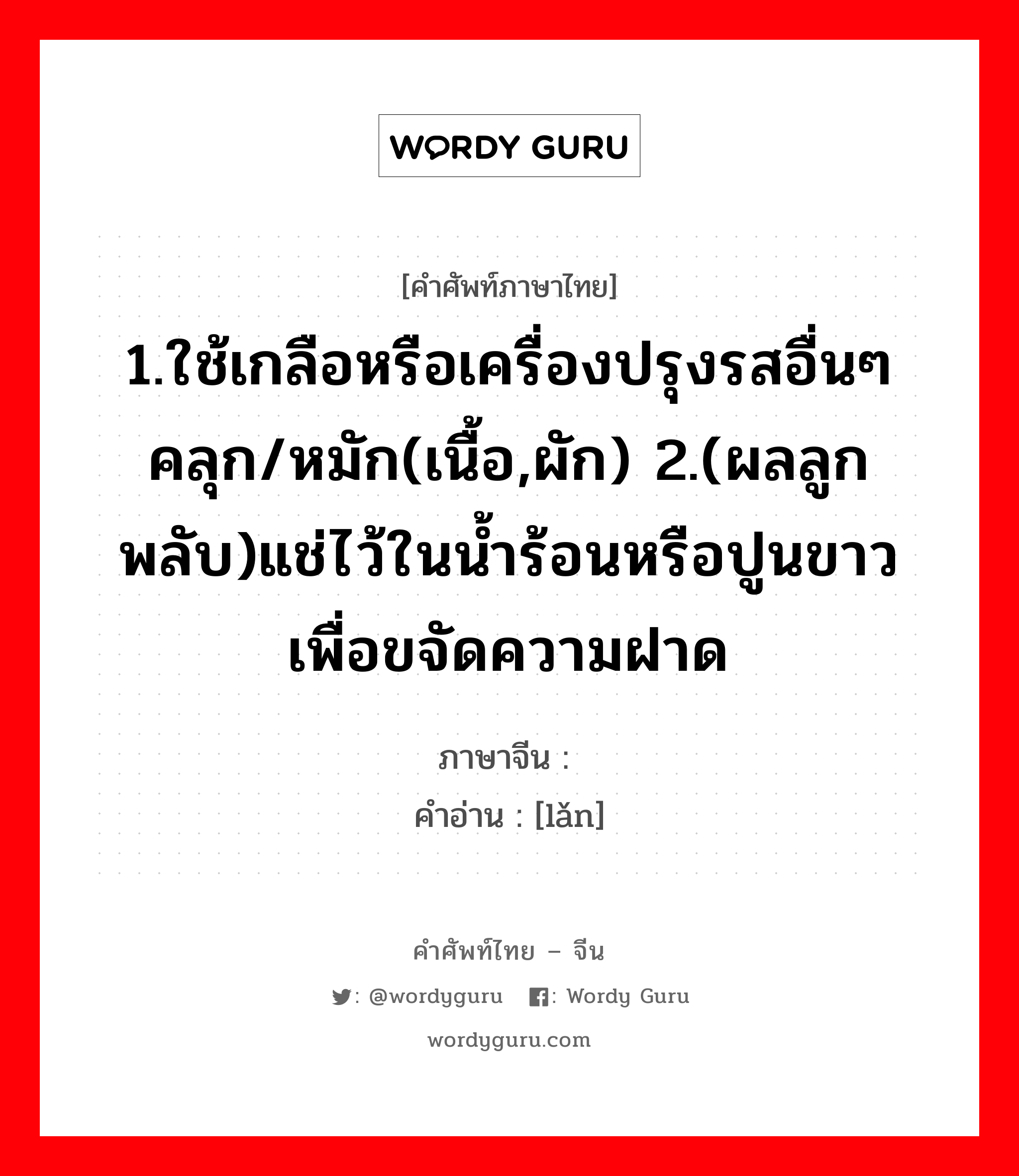 1.ใช้เกลือหรือเครื่องปรุงรสอื่นๆคลุก/หมัก(เนื้อ,ผัก) 2.(ผลลูกพลับ)แช่ไว้ในน้ำร้อนหรือปูนขาวเพื่อขจัดความฝาด ภาษาจีนคืออะไร, คำศัพท์ภาษาไทย - จีน 1.ใช้เกลือหรือเครื่องปรุงรสอื่นๆคลุก/หมัก(เนื้อ,ผัก) 2.(ผลลูกพลับ)แช่ไว้ในน้ำร้อนหรือปูนขาวเพื่อขจัดความฝาด ภาษาจีน 漤 คำอ่าน [lǎn]