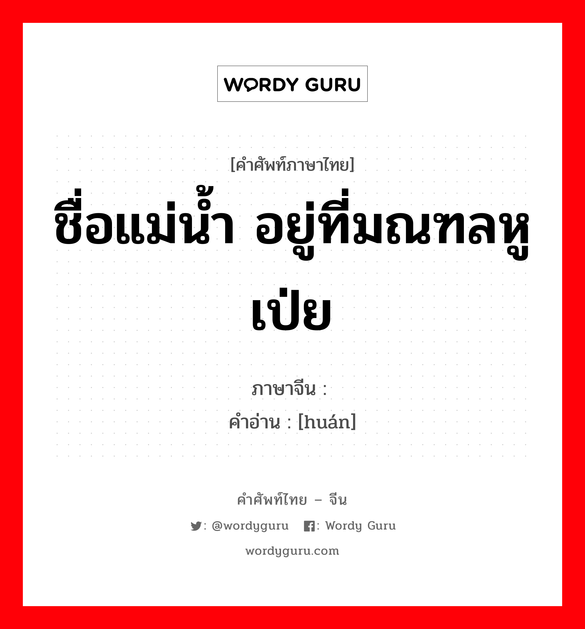 ชื่อแม่น้ำ อยู่ที่มณฑลหูเป่ย ภาษาจีนคืออะไร, คำศัพท์ภาษาไทย - จีน ชื่อแม่น้ำ อยู่ที่มณฑลหูเป่ย ภาษาจีน 澴 คำอ่าน [huán]