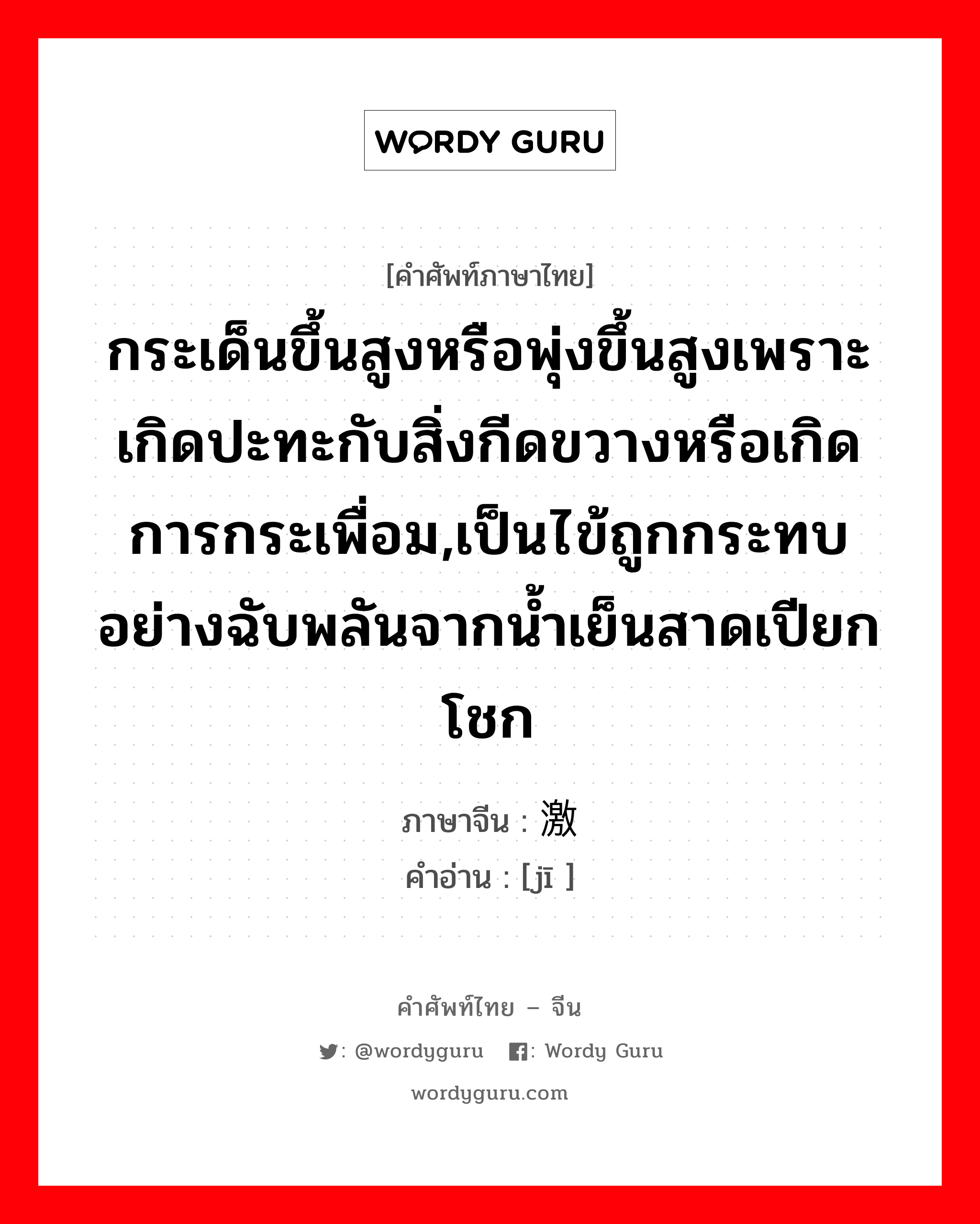 กระเด็นขึ้นสูงหรือพุ่งขึ้นสูงเพราะเกิดปะทะกับสิ่งกีดขวางหรือเกิดการกระเพื่อม,เป็นไข้ถูกกระทบอย่างฉับพลันจากน้ำเย็นสาดเปียกโชก ภาษาจีนคืออะไร, คำศัพท์ภาษาไทย - จีน กระเด็นขึ้นสูงหรือพุ่งขึ้นสูงเพราะเกิดปะทะกับสิ่งกีดขวางหรือเกิดการกระเพื่อม,เป็นไข้ถูกกระทบอย่างฉับพลันจากน้ำเย็นสาดเปียกโชก ภาษาจีน 激 คำอ่าน [jī ]