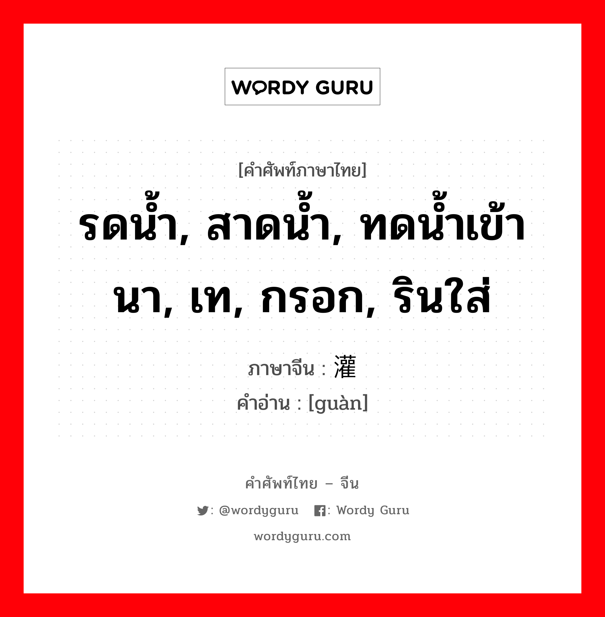 รดน้ำ, สาดน้ำ, ทดน้ำเข้านา, เท, กรอก, รินใส่ ภาษาจีนคืออะไร, คำศัพท์ภาษาไทย - จีน รดน้ำ, สาดน้ำ, ทดน้ำเข้านา, เท, กรอก, รินใส่ ภาษาจีน 灌 คำอ่าน [guàn]