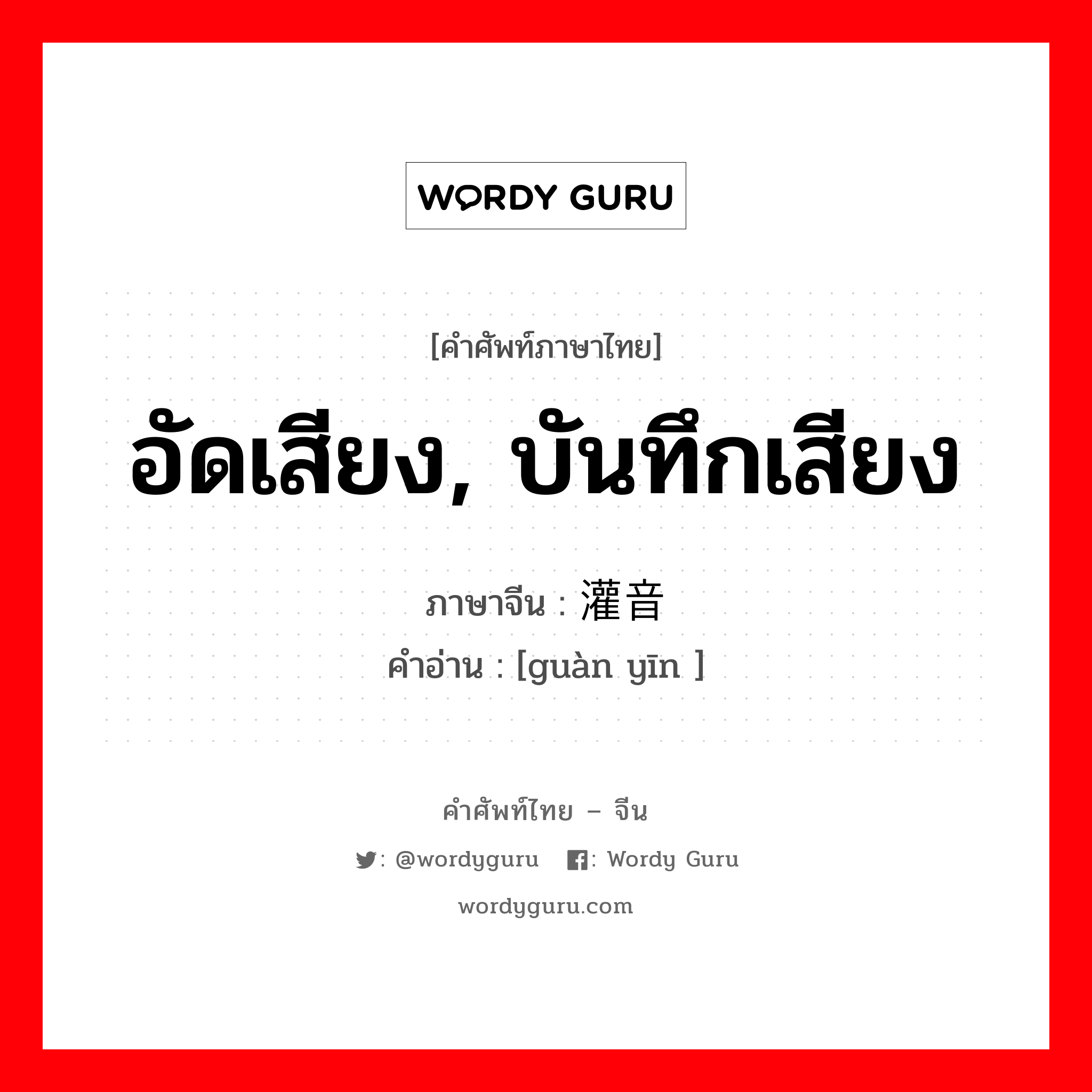 อัดเสียง, บันทึกเสียง ภาษาจีนคืออะไร, คำศัพท์ภาษาไทย - จีน อัดเสียง, บันทึกเสียง ภาษาจีน 灌音 คำอ่าน [guàn yīn ]