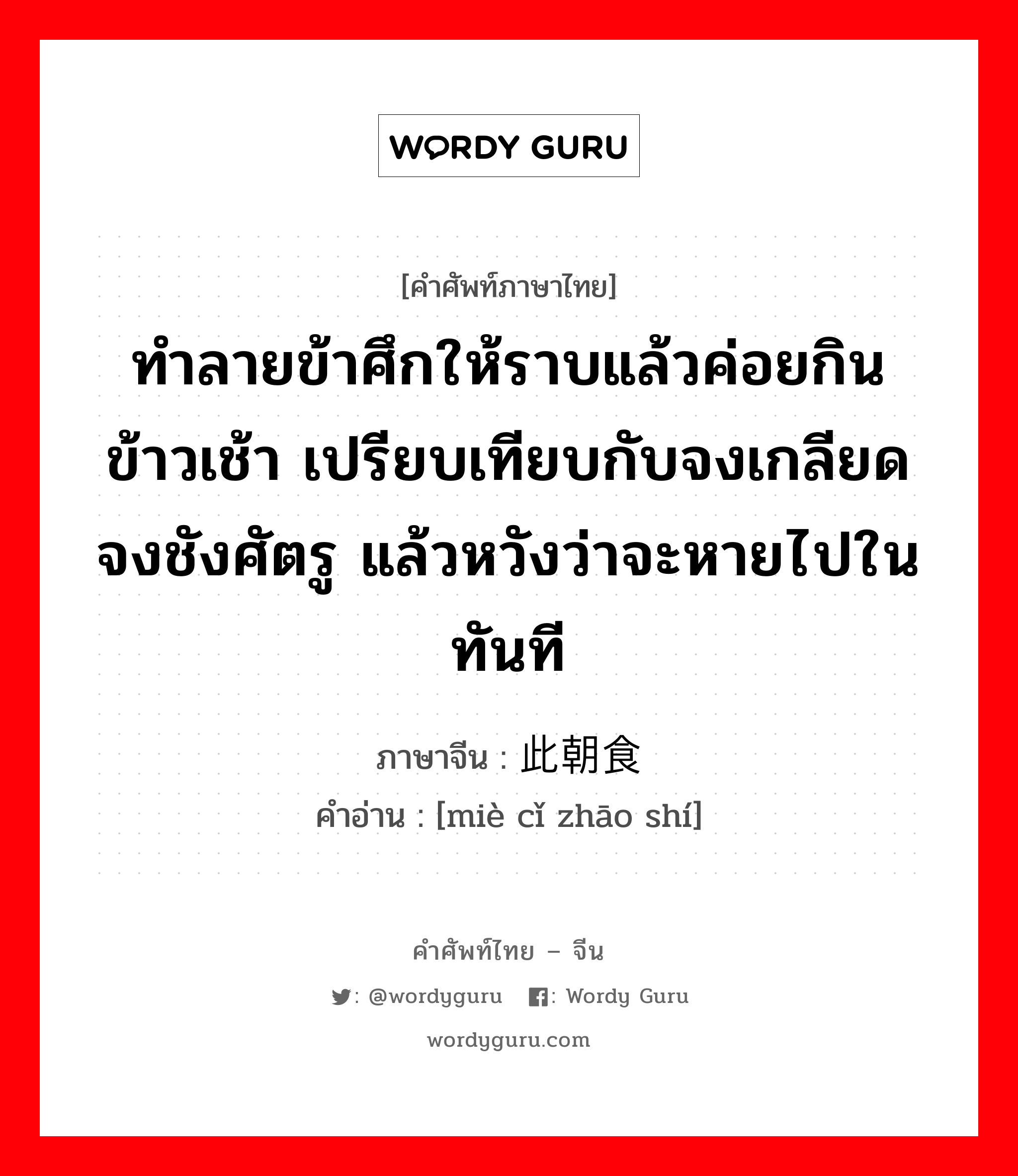 ทำลายข้าศึกให้ราบแล้วค่อยกินข้าวเช้า เปรียบเทียบกับจงเกลียดจงชังศัตรู แล้วหวังว่าจะหายไปในทันที ภาษาจีนคืออะไร, คำศัพท์ภาษาไทย - จีน ทำลายข้าศึกให้ราบแล้วค่อยกินข้าวเช้า เปรียบเทียบกับจงเกลียดจงชังศัตรู แล้วหวังว่าจะหายไปในทันที ภาษาจีน 灭此朝食 คำอ่าน [miè cǐ zhāo shí]