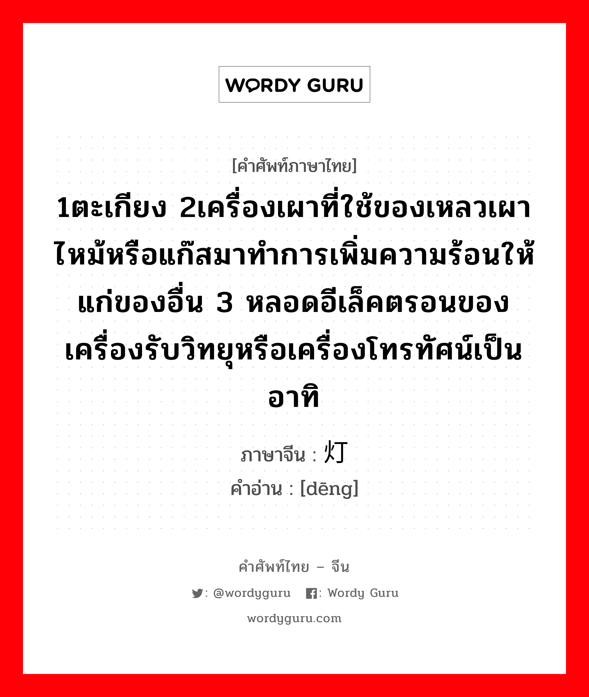 1ตะเกียง 2เครื่องเผาที่ใช้ของเหลวเผาไหม้หรือแก๊สมาทำการเพิ่มความร้อนให้แก่ของอื่น 3 หลอดอีเล็คตรอนของเครื่องรับวิทยุหรือเครื่องโทรทัศน์เป็นอาทิ ภาษาจีนคืออะไร, คำศัพท์ภาษาไทย - จีน 1ตะเกียง 2เครื่องเผาที่ใช้ของเหลวเผาไหม้หรือแก๊สมาทำการเพิ่มความร้อนให้แก่ของอื่น 3 หลอดอีเล็คตรอนของเครื่องรับวิทยุหรือเครื่องโทรทัศน์เป็นอาทิ ภาษาจีน 灯 คำอ่าน [dēng]