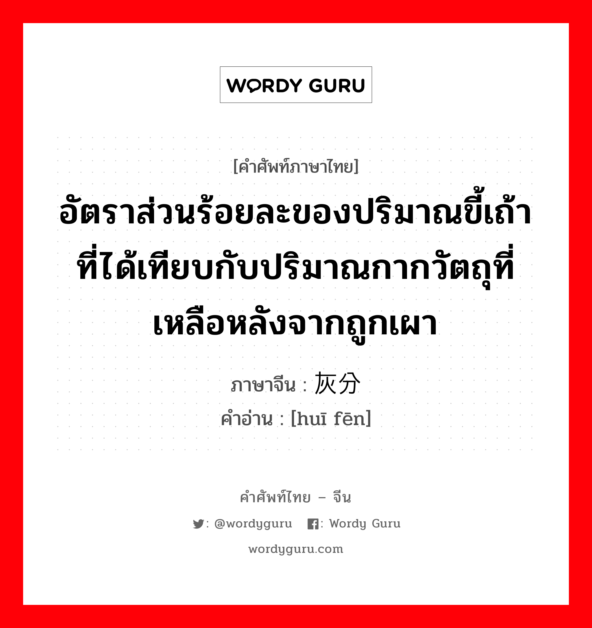 อัตราส่วนร้อยละของปริมาณขี้เถ้าที่ได้เทียบกับปริมาณกากวัตถุที่เหลือหลังจากถูกเผา ภาษาจีนคืออะไร, คำศัพท์ภาษาไทย - จีน อัตราส่วนร้อยละของปริมาณขี้เถ้าที่ได้เทียบกับปริมาณกากวัตถุที่เหลือหลังจากถูกเผา ภาษาจีน 灰分 คำอ่าน [huī fēn]