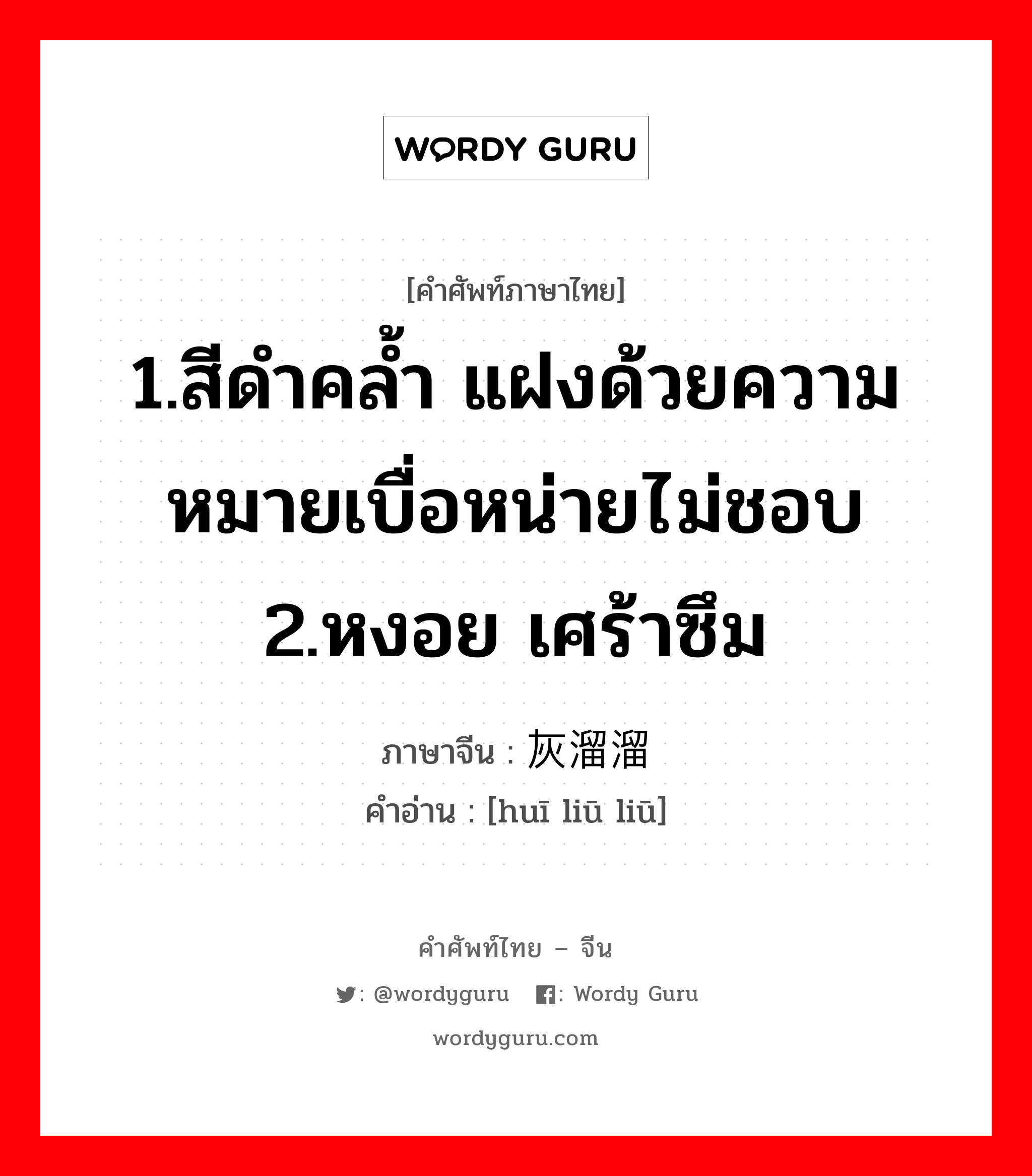 1.สีดำคล้ำ แฝงด้วยความหมายเบื่อหน่ายไม่ชอบ 2.หงอย เศร้าซึม ภาษาจีนคืออะไร, คำศัพท์ภาษาไทย - จีน 1.สีดำคล้ำ แฝงด้วยความหมายเบื่อหน่ายไม่ชอบ 2.หงอย เศร้าซึม ภาษาจีน 灰溜溜 คำอ่าน [huī liū liū]