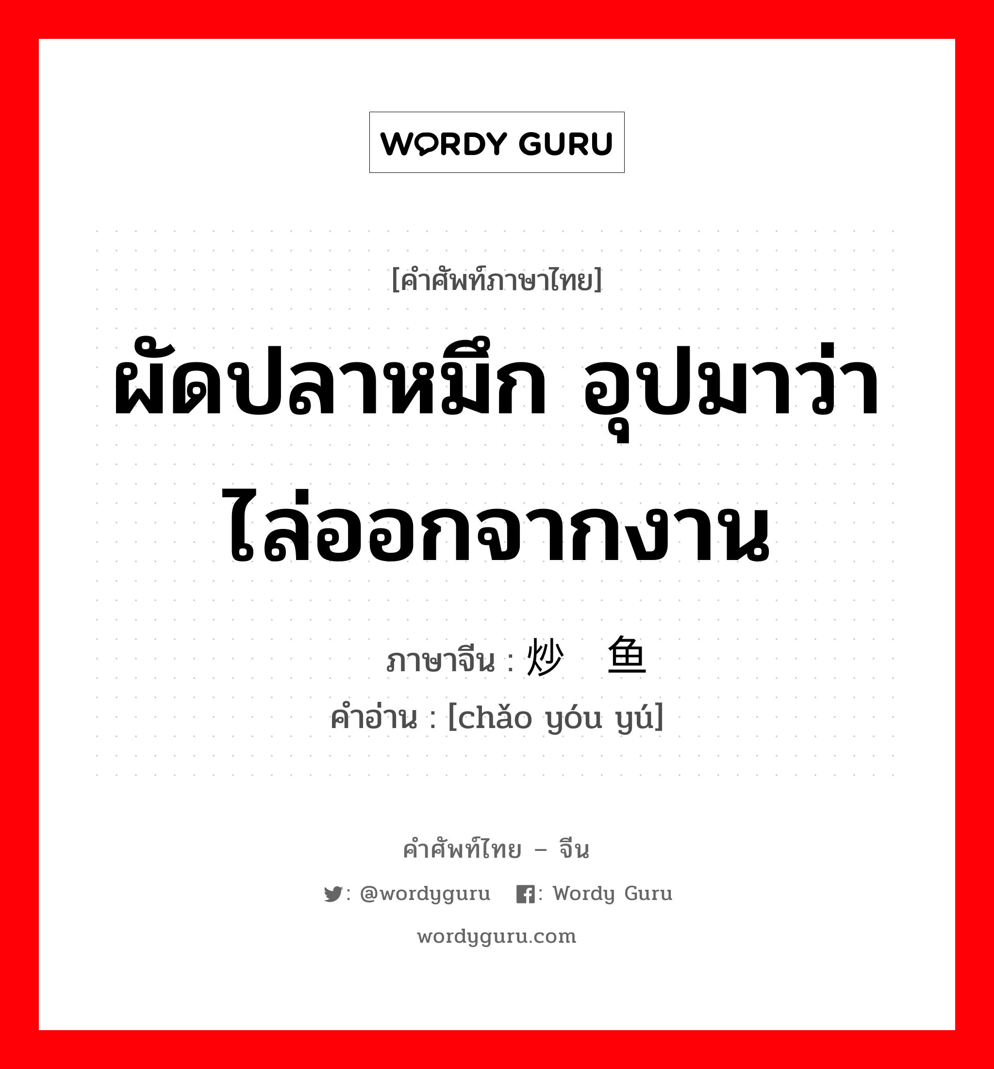 ผัดปลาหมึก อุปมาว่าไล่ออกจากงาน ภาษาจีนคืออะไร, คำศัพท์ภาษาไทย - จีน ผัดปลาหมึก อุปมาว่าไล่ออกจากงาน ภาษาจีน 炒鱿鱼 คำอ่าน [chǎo yóu yú]