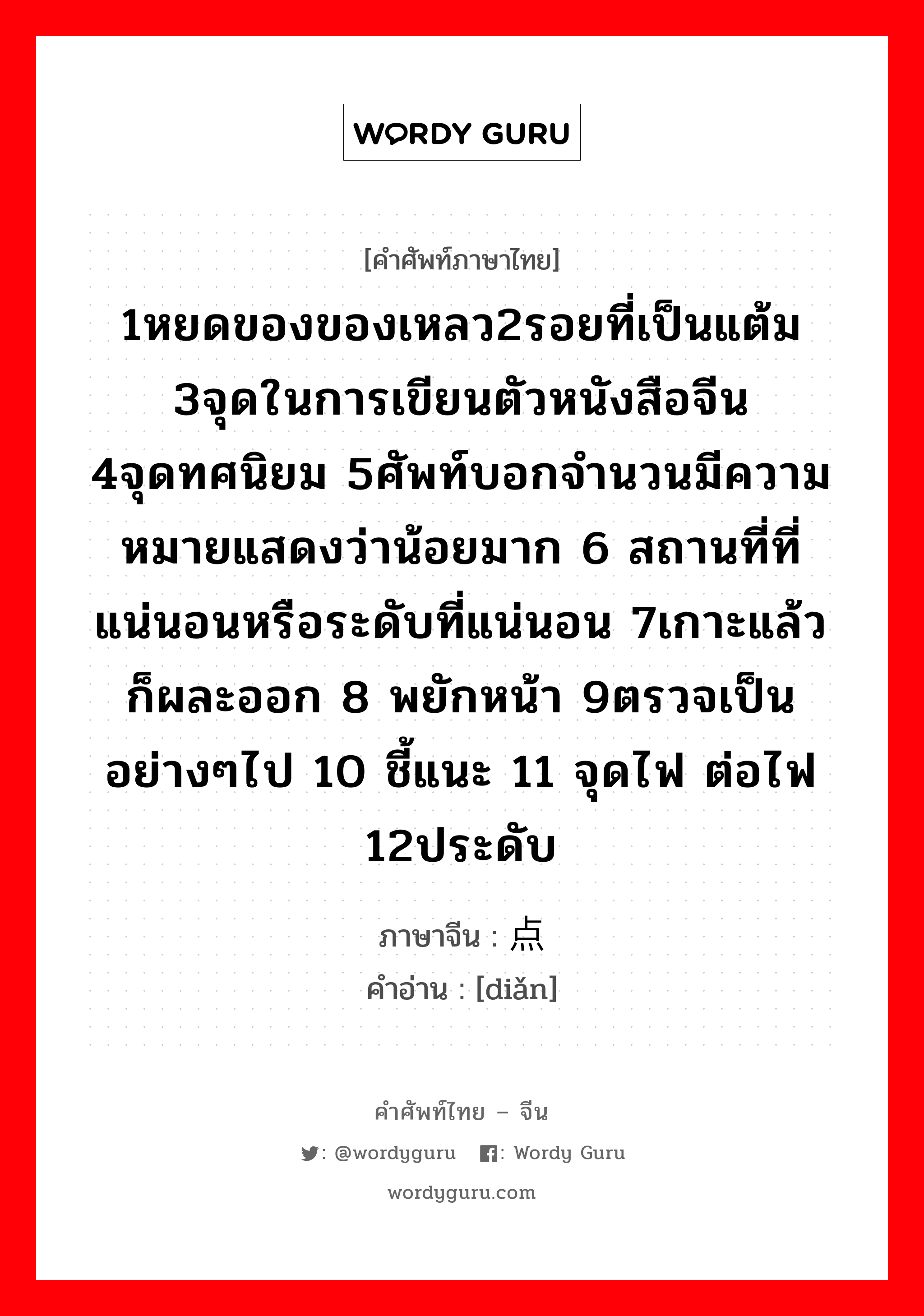 1หยดของของเหลว2รอยที่เป็นแต้ม 3จุดในการเขียนตัวหนังสือจีน 4จุดทศนิยม 5ศัพท์บอกจำนวนมีความหมายแสดงว่าน้อยมาก 6 สถานที่ที่แน่นอนหรือระดับที่แน่นอน 7เกาะแล้วก็ผละออก 8 พยักหน้า 9ตรวจเป็นอย่างๆไป 10 ชี้แนะ 11 จุดไฟ ต่อไฟ 12ประดับ ภาษาจีนคืออะไร, คำศัพท์ภาษาไทย - จีน 1หยดของของเหลว2รอยที่เป็นแต้ม 3จุดในการเขียนตัวหนังสือจีน 4จุดทศนิยม 5ศัพท์บอกจำนวนมีความหมายแสดงว่าน้อยมาก 6 สถานที่ที่แน่นอนหรือระดับที่แน่นอน 7เกาะแล้วก็ผละออก 8 พยักหน้า 9ตรวจเป็นอย่างๆไป 10 ชี้แนะ 11 จุดไฟ ต่อไฟ 12ประดับ ภาษาจีน 点 คำอ่าน [diǎn]