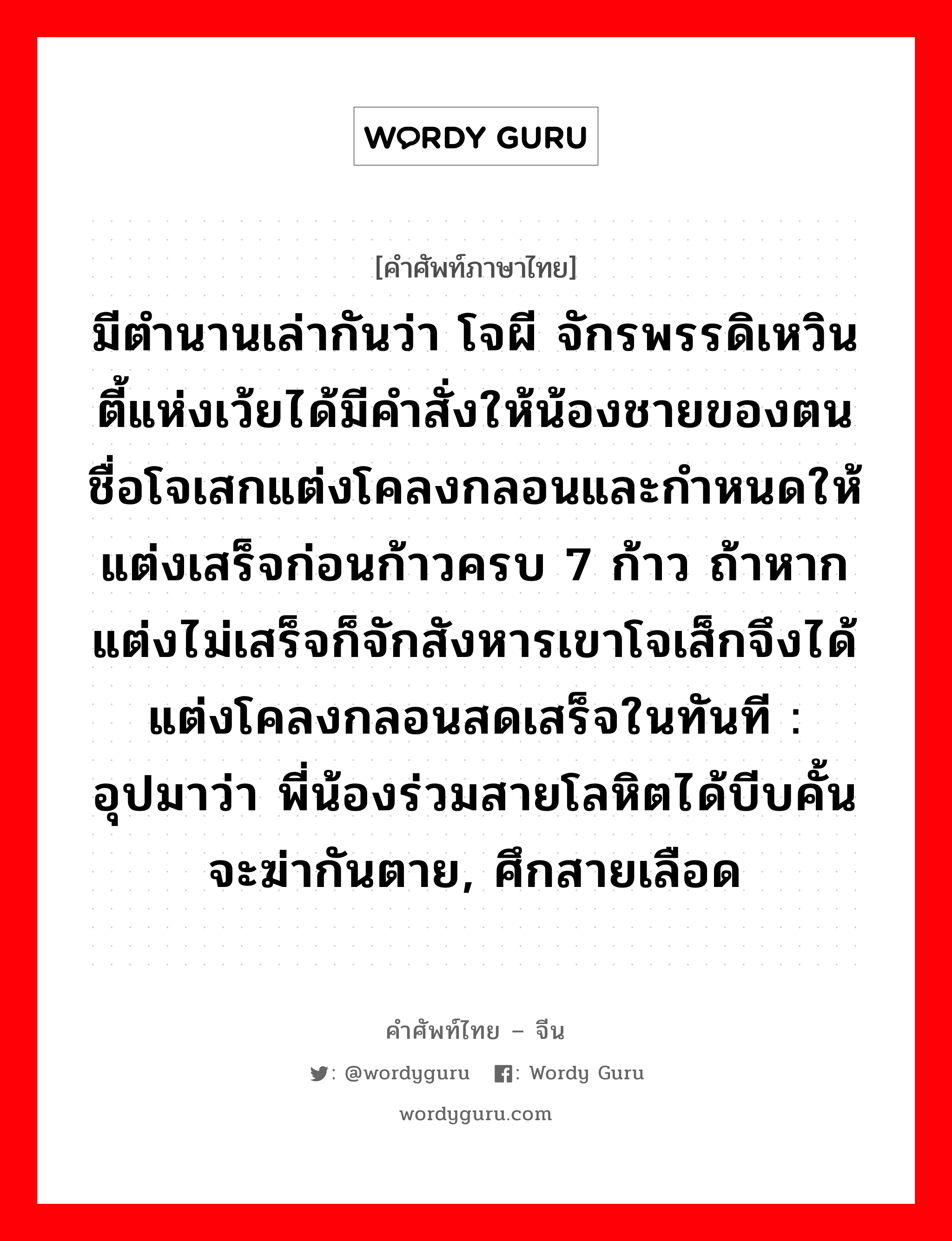 มีตำนานเล่ากันว่า โจผี จักรพรรดิเหวินตี้แห่งเว้ยได้มีคำสั่งให้น้องชายของตนชื่อโจเสกแต่งโคลงกลอนและกำหนดให้แต่งเสร็จก่อนก้าวครบ 7 ก้าว ถ้าหากแต่งไม่เสร็จก็จักสังหารเขาโจเส็กจึงได้แต่งโคลงกลอนสดเสร็จในทันที : อุปมาว่า พี่น้องร่วมสายโลหิตได้บีบคั้นจะฆ่ากันตาย, ศึกสายเลือด ภาษาจีนคืออะไร, คำศัพท์ภาษาไทย - จีน มีตำนานเล่ากันว่า โจผี จักรพรรดิเหวินตี้แห่งเว้ยได้มีคำสั่งให้น้องชายของตนชื่อโจเสกแต่งโคลงกลอนและกำหนดให้แต่งเสร็จก่อนก้าวครบ 7 ก้าว ถ้าหากแต่งไม่เสร็จก็จักสังหารเขาโจเส็กจึงได้แต่งโคลงกลอนสดเสร็จในทันที : อุปมาว่า พี่น้องร่วมสายโลหิตได้บีบคั้นจะฆ่ากันตาย, ศึกสายเลือด ภาษาจีน 煮豆燃萁 คำอ่าน [zhǔ dòu rán qí]