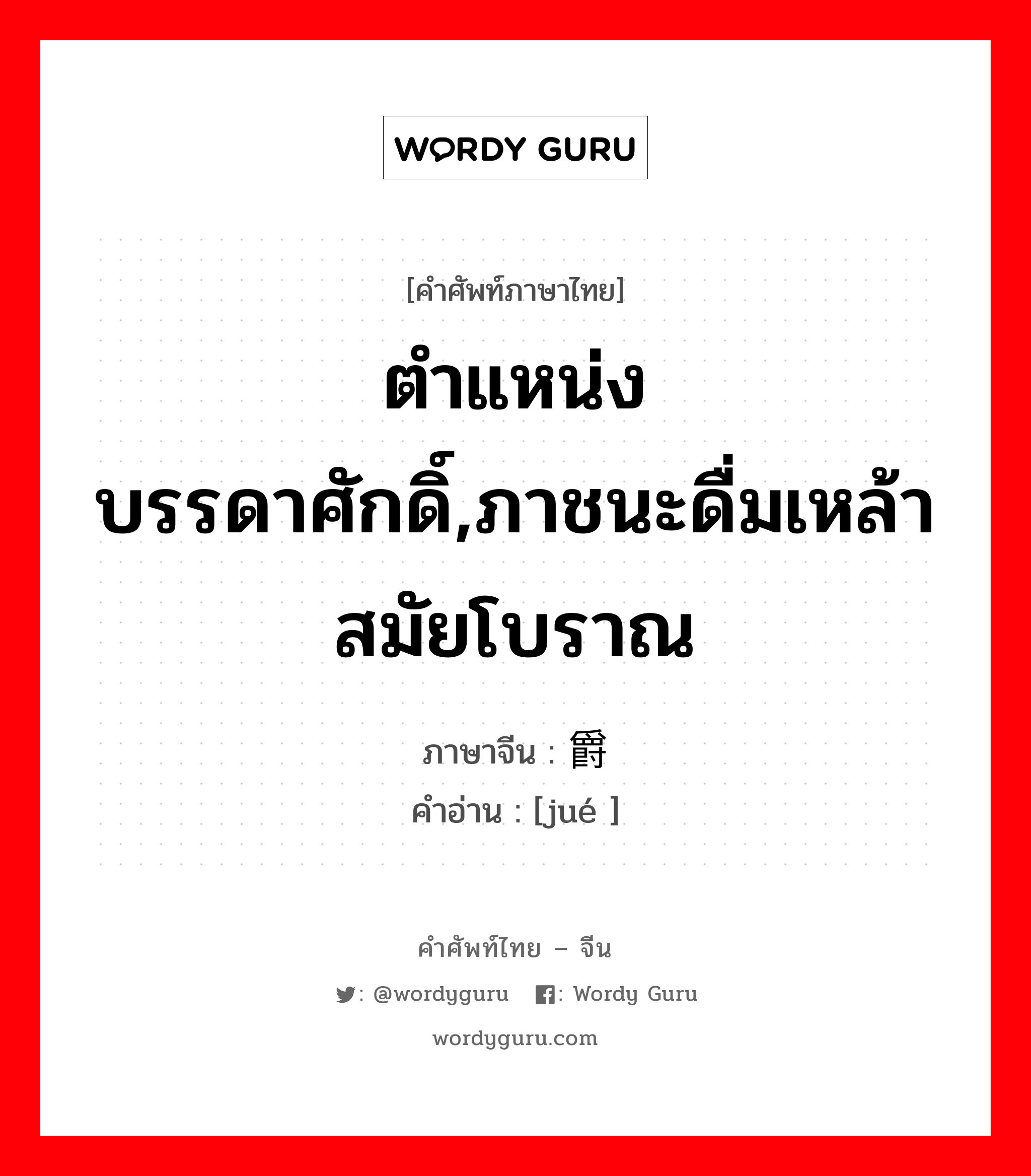 ตำแหน่งบรรดาศักดิ์,ภาชนะดื่มเหล้าสมัยโบราณ ภาษาจีนคืออะไร, คำศัพท์ภาษาไทย - จีน ตำแหน่งบรรดาศักดิ์,ภาชนะดื่มเหล้าสมัยโบราณ ภาษาจีน 爵 คำอ่าน [jué ]